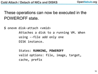 Cold Attach / Detach of NICs and DISKS
These operations can now be executed in the
POWEROFF state.
$ onevm disk-attach <vmid>
Attaches a disk to a running VM. When
using --file add only one
DISK instance.
States: RUNNING, POWEROFF
valid options: file, image, target,
cache, prefix
16
 