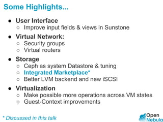 Some Highlights...
● User Interface
○ Improve input fields & views in Sunstone
● Virtual Network:
○ Security groups
○ Virtual routers
● Storage
○ Ceph as system Datastore & tuning
○ Integrated Marketplace*
○ Better LVM backend and new iSCSI
● Virtualization
○ Make possible more operations across VM states
○ Guest-Context improvements
* Discussed in this talk
 
