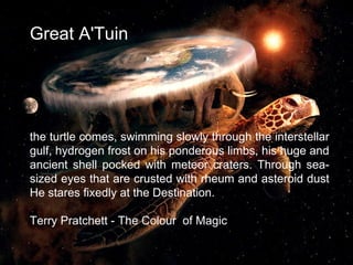 Great A'Tuin
the turtle comes, swimming slowly through the interstellar
gulf, hydrogen frost on his ponderous limbs, his huge and
ancient shell pocked with meteor craters. Through sea-
sized eyes that are crusted with rheum and asteroid dust
He stares fixedly at the Destination.
Terry Pratchett - The Colour of Magic
3
 