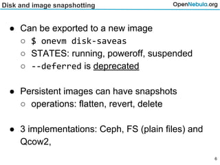 Disk and image snapshotting
● Can be exported to a new image
○ $ onevm disk-saveas
○ STATES: running, poweroff, suspended
○ --deferred is deprecated
● Persistent images can have snapshots
○ operations: flatten, revert, delete
● 3 implementations: Ceph, FS (plain files) and
Qcow2,
6
 