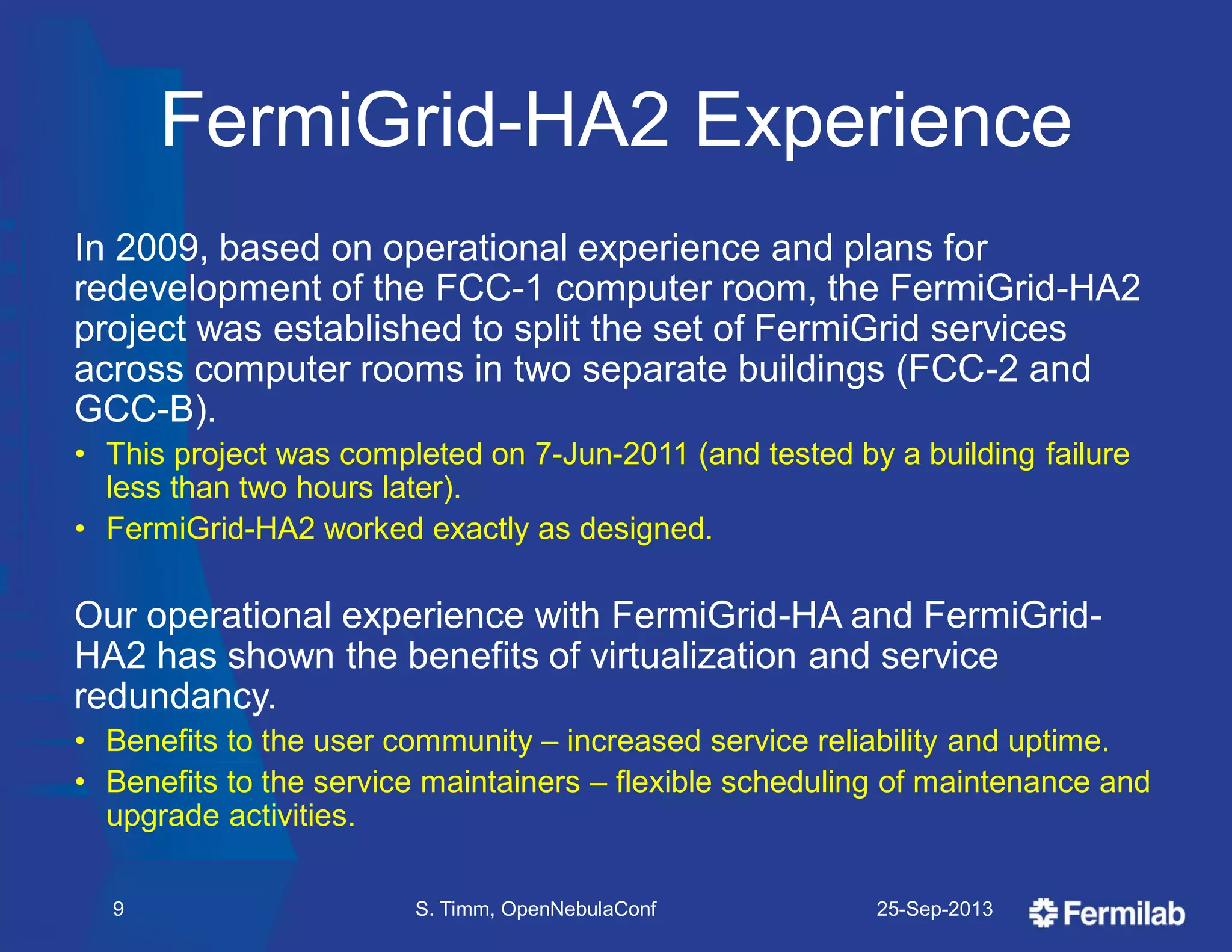 FermiGrid-HA2 Experience
In 2009, based on operational experience and plans for
redevelopment of the FCC-1 computer room, the FermiGrid-HA2
project was established to split the set of FermiGrid services
across computer rooms in two separate buildings (FCC-2 and
GCC-B).
• This project was completed on 7-Jun-2011 (and tested by a building failure
less than two hours later).
• FermiGrid-HA2 worked exactly as designed.
Our operational experience with FermiGrid-HA and FermiGrid-
HA2 has shown the benefits of virtualization and service
redundancy.
• Benefits to the user community – increased service reliability and uptime.
• Benefits to the service maintainers – flexible scheduling of maintenance and
upgrade activities.
25-Sep-2013S. Timm, OpenNebulaConf9
 