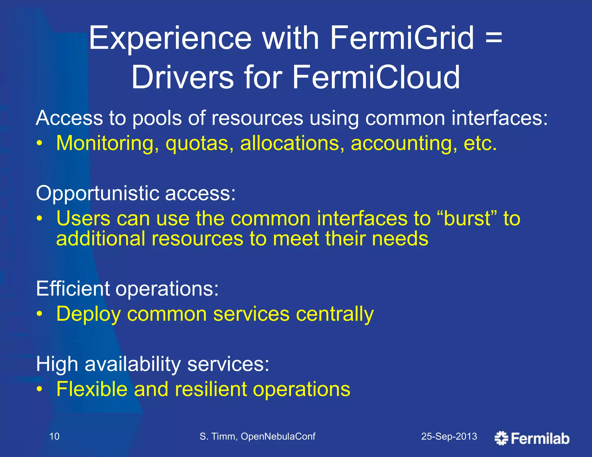 Experience with FermiGrid =
Drivers for FermiCloud
25-Sep-2013S. Timm, OpenNebulaConf10
Access to pools of resources using common interfaces:
• Monitoring, quotas, allocations, accounting, etc.
Opportunistic access:
• Users can use the common interfaces to ―burst‖ to
additional resources to meet their needs
Efficient operations:
• Deploy common services centrally
High availability services:
• Flexible and resilient operations
 