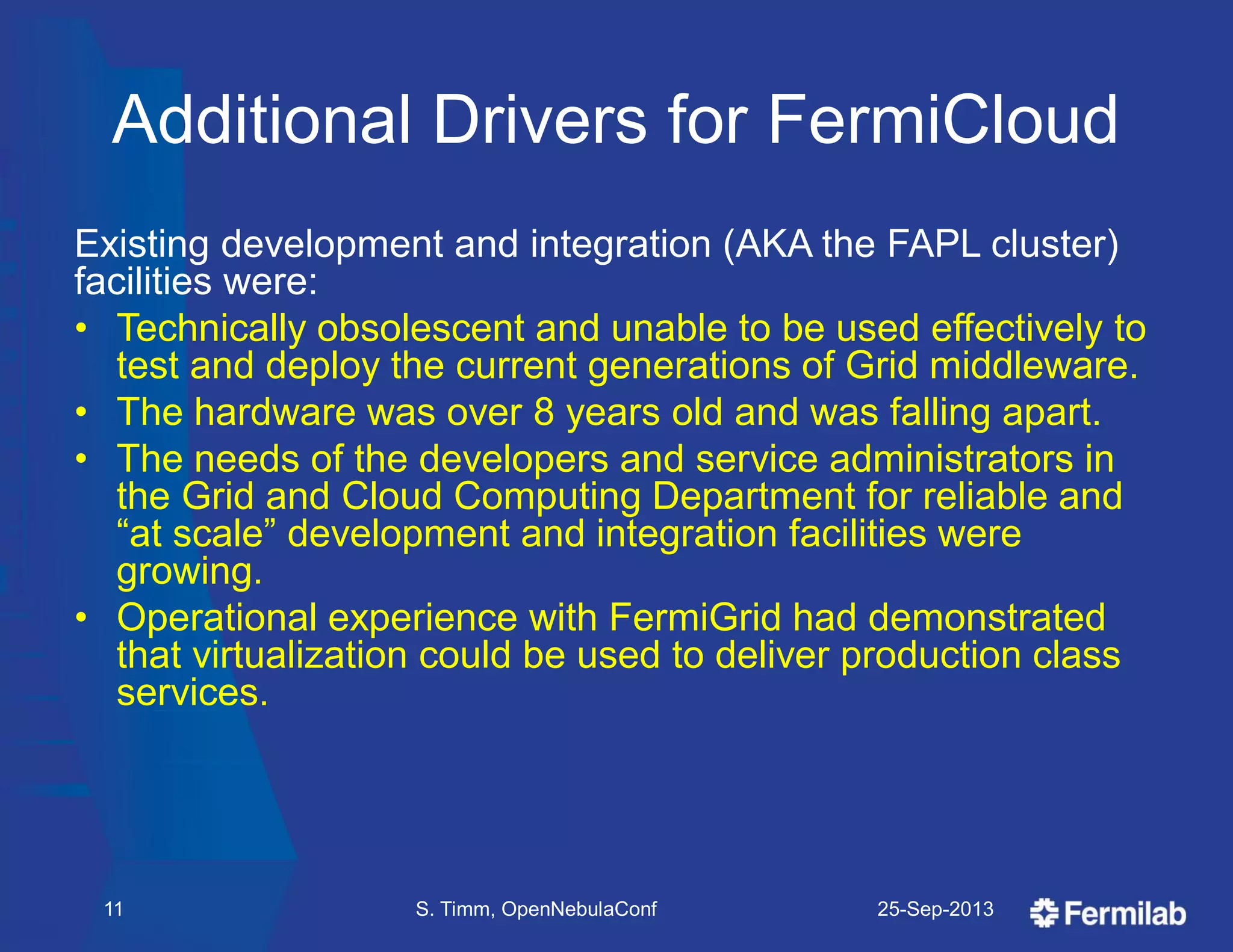 Additional Drivers for FermiCloud
Existing development and integration (AKA the FAPL cluster)
facilities were:
• Technically obsolescent and unable to be used effectively to
test and deploy the current generations of Grid middleware.
• The hardware was over 8 years old and was falling apart.
• The needs of the developers and service administrators in
the Grid and Cloud Computing Department for reliable and
―at scale‖ development and integration facilities were
growing.
• Operational experience with FermiGrid had demonstrated
that virtualization could be used to deliver production class
services.
25-Sep-2013S. Timm, OpenNebulaConf11
 