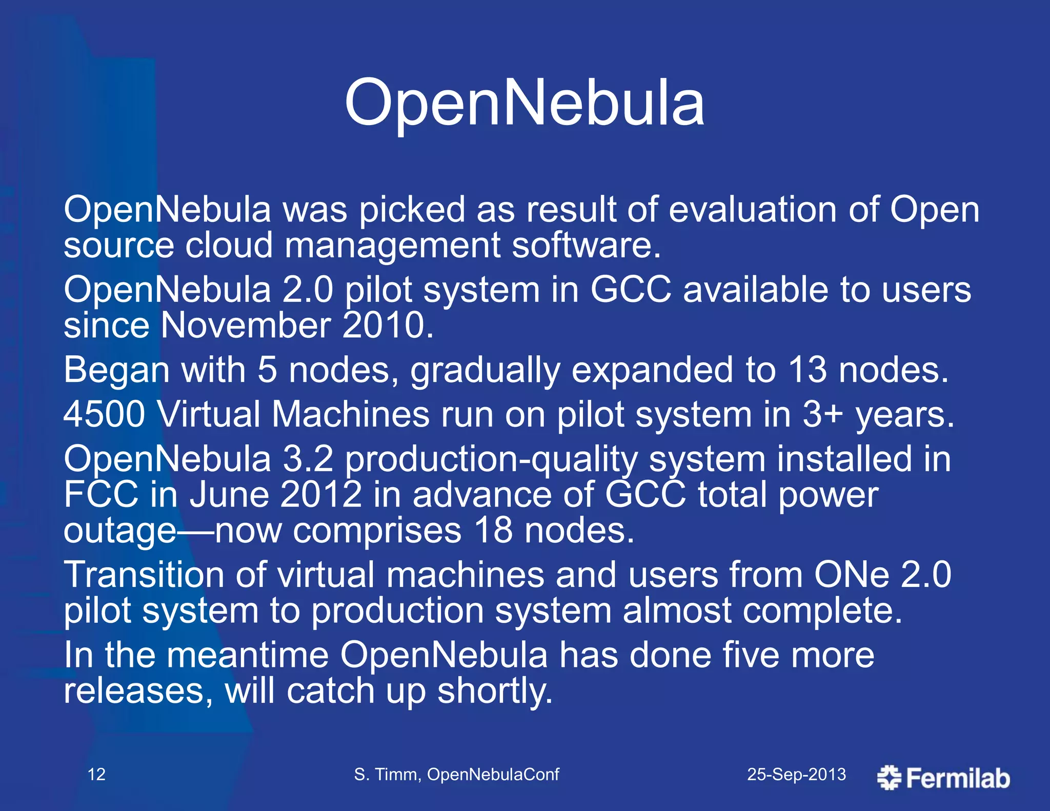 OpenNebula
OpenNebula was picked as result of evaluation of Open
source cloud management software.
OpenNebula 2.0 pilot system in GCC available to users
since November 2010.
Began with 5 nodes, gradually expanded to 13 nodes.
4500 Virtual Machines run on pilot system in 3+ years.
OpenNebula 3.2 production-quality system installed in
FCC in June 2012 in advance of GCC total power
outage—now comprises 18 nodes.
Transition of virtual machines and users from ONe 2.0
pilot system to production system almost complete.
In the meantime OpenNebula has done five more
releases, will catch up shortly.
25-Sep-2013S. Timm, OpenNebulaConf12
 