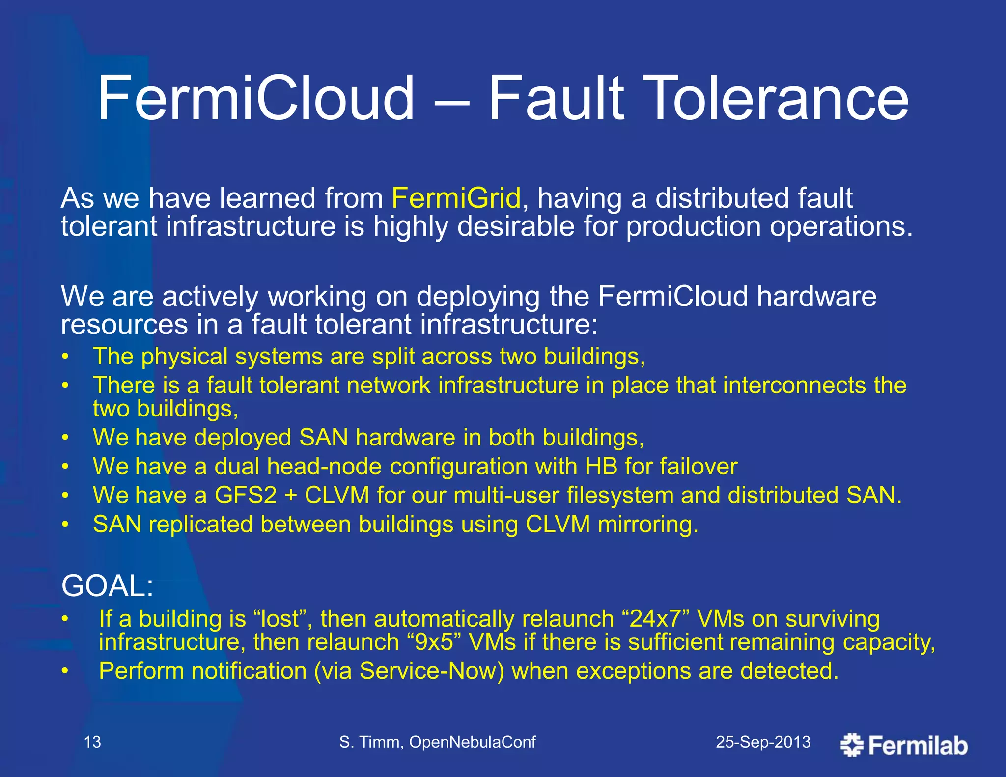 FermiCloud – Fault Tolerance
As we have learned from FermiGrid, having a distributed fault
tolerant infrastructure is highly desirable for production operations.
We are actively working on deploying the FermiCloud hardware
resources in a fault tolerant infrastructure:
• The physical systems are split across two buildings,
• There is a fault tolerant network infrastructure in place that interconnects the
two buildings,
• We have deployed SAN hardware in both buildings,
• We have a dual head-node configuration with HB for failover
• We have a GFS2 + CLVM for our multi-user filesystem and distributed SAN.
• SAN replicated between buildings using CLVM mirroring.
GOAL:
• If a building is ―lost‖, then automatically relaunch ―24x7‖ VMs on surviving
infrastructure, then relaunch ―9x5‖ VMs if there is sufficient remaining capacity,
• Perform notification (via Service-Now) when exceptions are detected.
25-Sep-2013S. Timm, OpenNebulaConf13
 