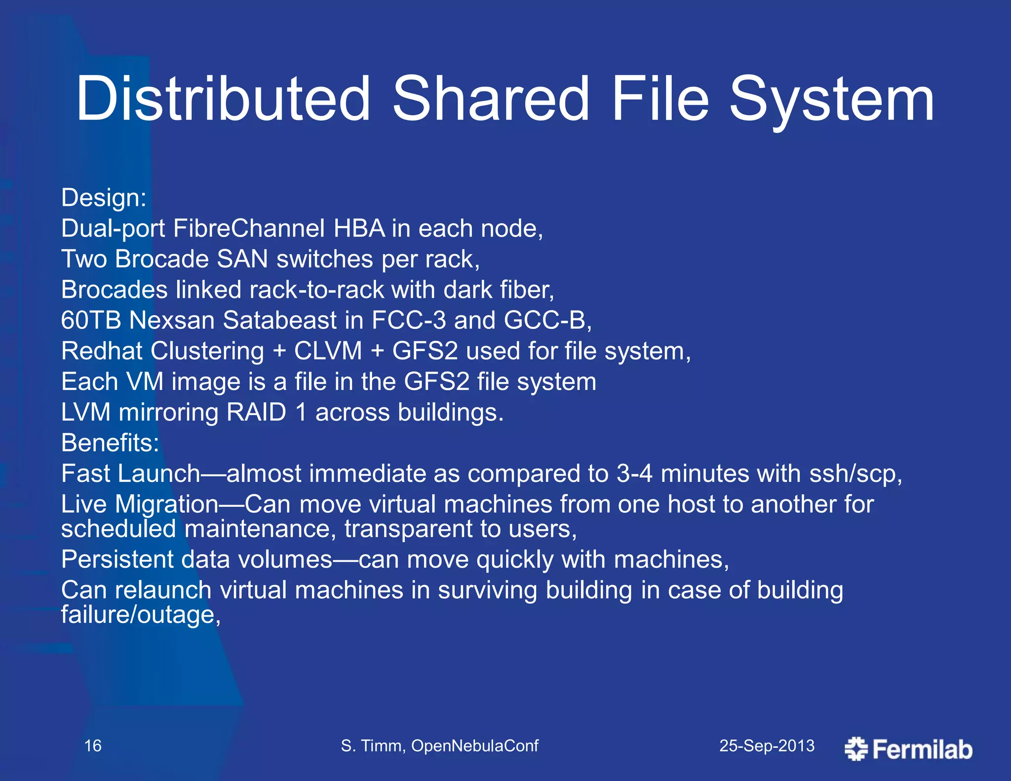 Distributed Shared File System
Design:
Dual-port FibreChannel HBA in each node,
Two Brocade SAN switches per rack,
Brocades linked rack-to-rack with dark fiber,
60TB Nexsan Satabeast in FCC-3 and GCC-B,
Redhat Clustering + CLVM + GFS2 used for file system,
Each VM image is a file in the GFS2 file system
LVM mirroring RAID 1 across buildings.
Benefits:
Fast Launch—almost immediate as compared to 3-4 minutes with ssh/scp,
Live Migration—Can move virtual machines from one host to another for
scheduled maintenance, transparent to users,
Persistent data volumes—can move quickly with machines,
Can relaunch virtual machines in surviving building in case of building
failure/outage,
25-Sep-2013S. Timm, OpenNebulaConf16
 
