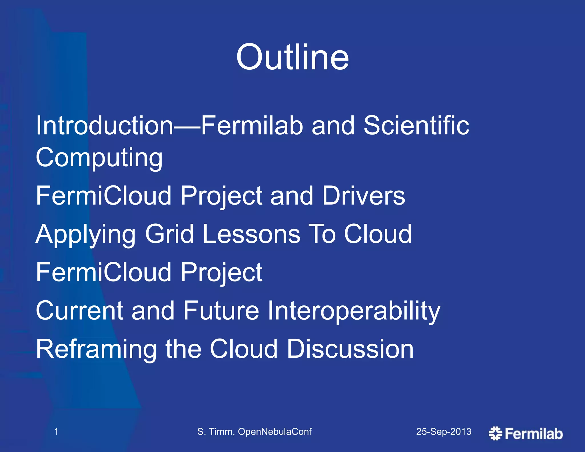 Outline
Introduction—Fermilab and Scientific
Computing
FermiCloud Project and Drivers
Applying Grid Lessons To Cloud
FermiCloud Project
Current and Future Interoperability
Reframing the Cloud Discussion
25-Sep-2013S. Timm, OpenNebulaConf1
 