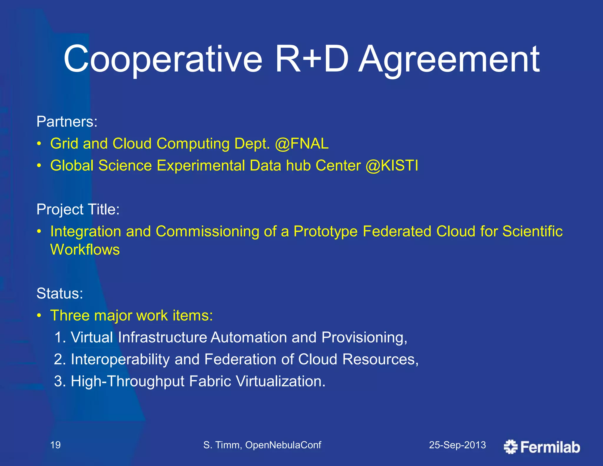 Cooperative R+D Agreement
Partners:
• Grid and Cloud Computing Dept. @FNAL
• Global Science Experimental Data hub Center @KISTI
Project Title:
• Integration and Commissioning of a Prototype Federated Cloud for Scientific
Workflows
Status:
• Three major work items:
1. Virtual Infrastructure Automation and Provisioning,
2. Interoperability and Federation of Cloud Resources,
3. High-Throughput Fabric Virtualization.
25-Sep-2013S. Timm, OpenNebulaConf19
 