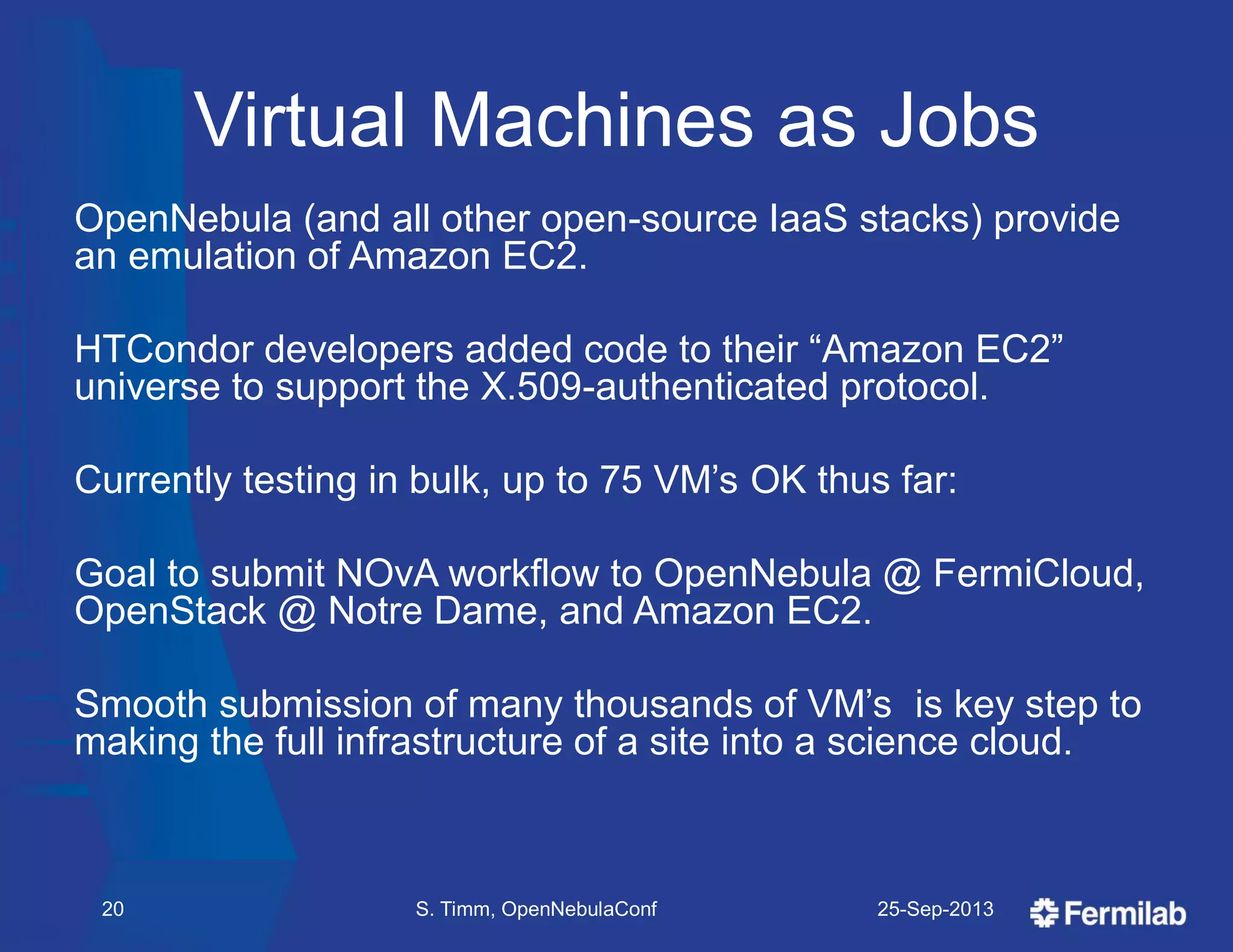 Virtual Machines as Jobs
OpenNebula (and all other open-source IaaS stacks) provide
an emulation of Amazon EC2.
HTCondor developers added code to their ―Amazon EC2‖
universe to support the X.509-authenticated protocol.
Currently testing in bulk, up to 75 VM’s OK thus far:
Goal to submit NOvA workflow to OpenNebula @ FermiCloud,
OpenStack @ Notre Dame, and Amazon EC2.
Smooth submission of many thousands of VM’s is key step to
making the full infrastructure of a site into a science cloud.
25-Sep-2013S. Timm, OpenNebulaConf20
 