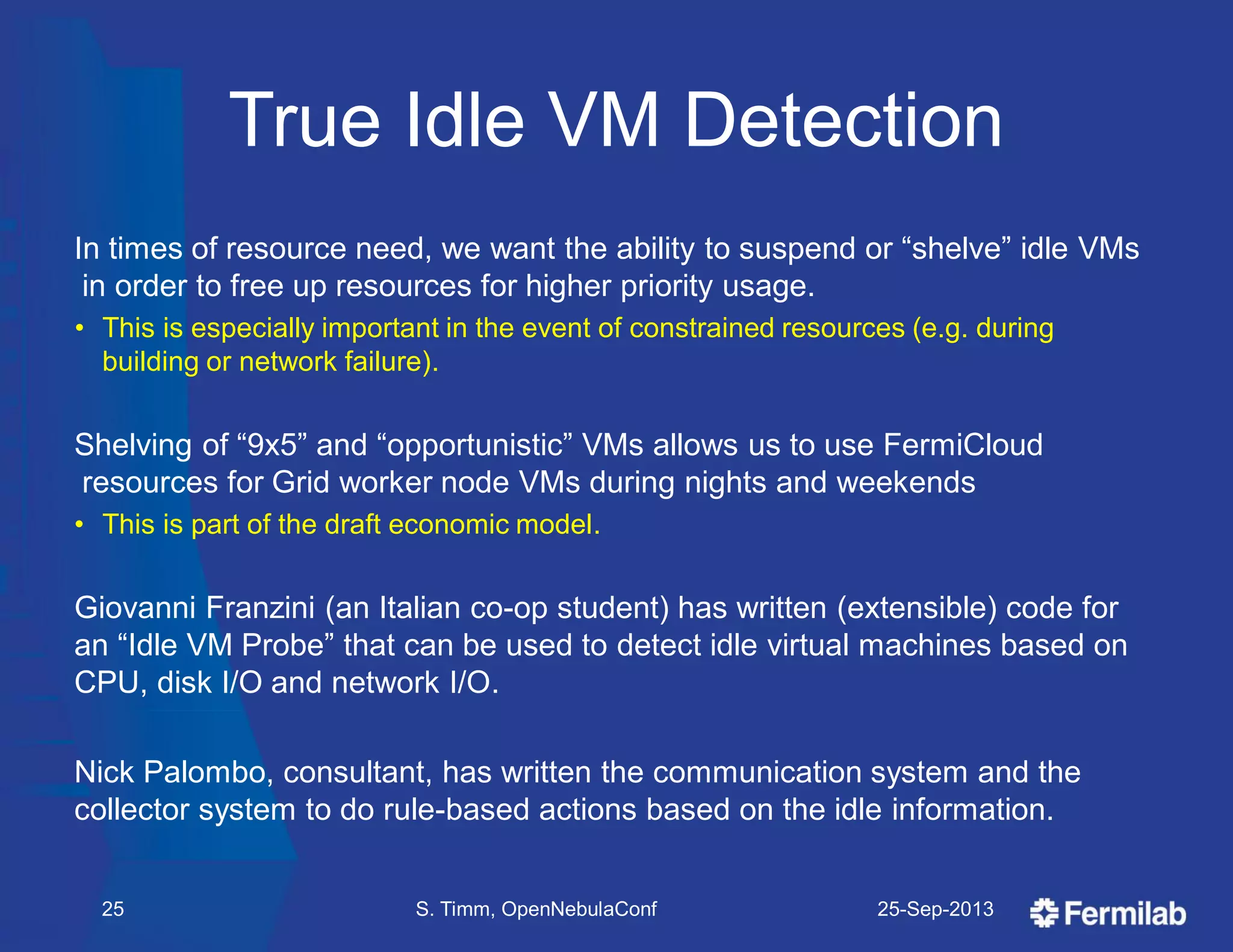 True Idle VM Detection
In times of resource need, we want the ability to suspend or ―shelve‖ idle VMs
in order to free up resources for higher priority usage.
• This is especially important in the event of constrained resources (e.g. during
building or network failure).
Shelving of ―9x5‖ and ―opportunistic‖ VMs allows us to use FermiCloud
resources for Grid worker node VMs during nights and weekends
• This is part of the draft economic model.
Giovanni Franzini (an Italian co-op student) has written (extensible) code for
an ―Idle VM Probe‖ that can be used to detect idle virtual machines based on
CPU, disk I/O and network I/O.
Nick Palombo, consultant, has written the communication system and the
collector system to do rule-based actions based on the idle information.
25-Sep-2013S. Timm, OpenNebulaConf25
 