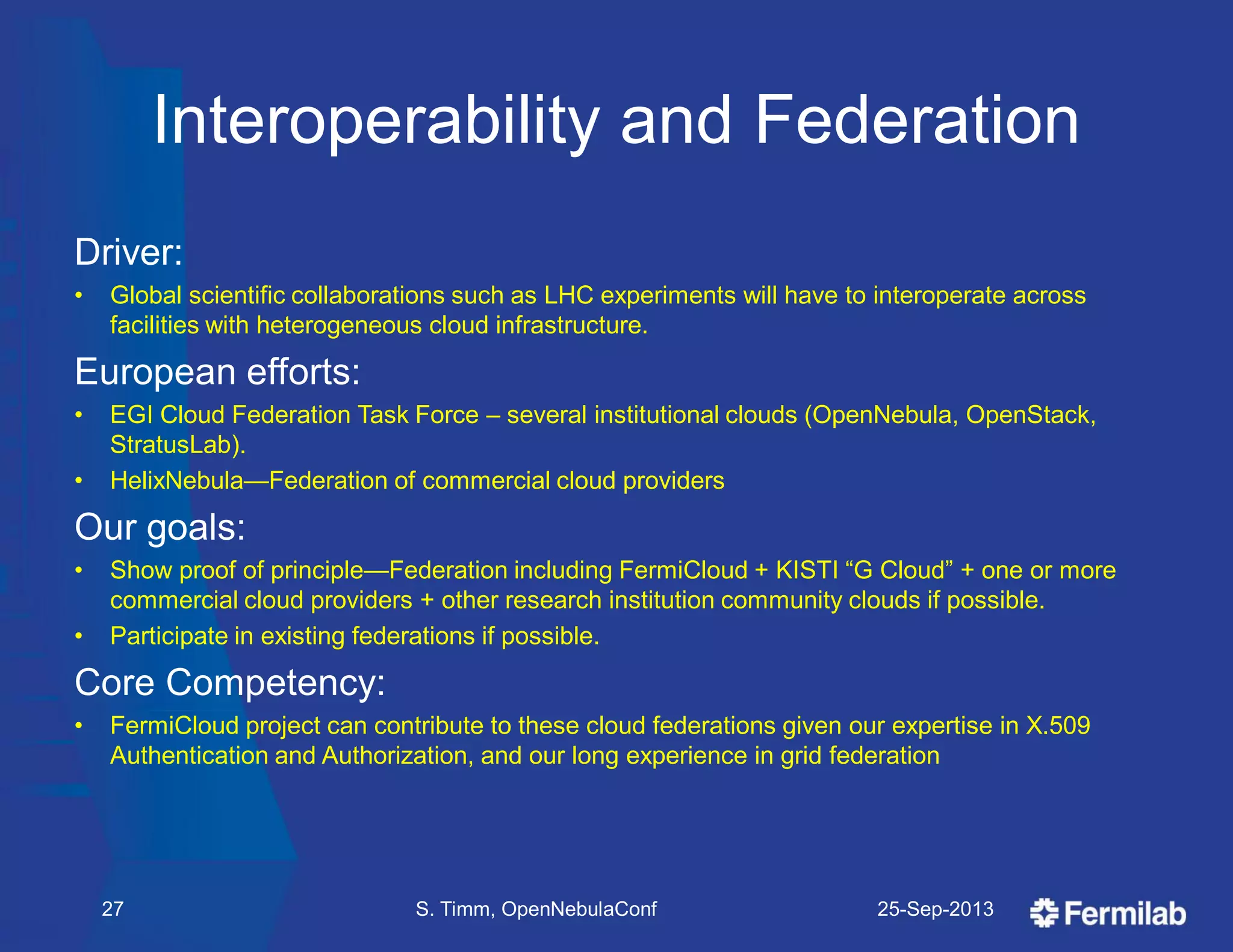 Interoperability and Federation
Driver:
• Global scientific collaborations such as LHC experiments will have to interoperate across
facilities with heterogeneous cloud infrastructure.
European efforts:
• EGI Cloud Federation Task Force – several institutional clouds (OpenNebula, OpenStack,
StratusLab).
• HelixNebula—Federation of commercial cloud providers
Our goals:
• Show proof of principle—Federation including FermiCloud + KISTI ―G Cloud‖ + one or more
commercial cloud providers + other research institution community clouds if possible.
• Participate in existing federations if possible.
Core Competency:
• FermiCloud project can contribute to these cloud federations given our expertise in X.509
Authentication and Authorization, and our long experience in grid federation
25-Sep-2013S. Timm, OpenNebulaConf27
 