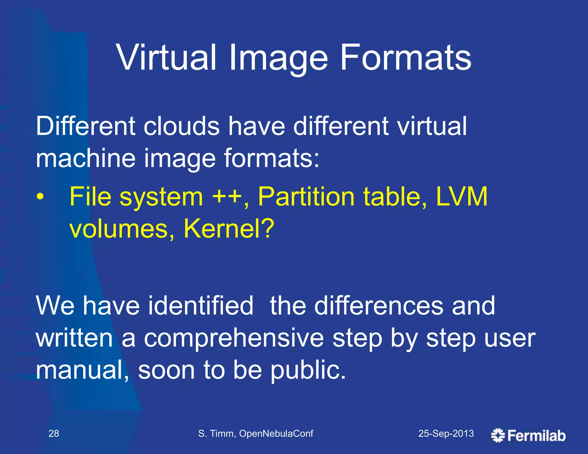 Virtual Image Formats
Different clouds have different virtual
machine image formats:
• File system ++, Partition table, LVM
volumes, Kernel?
We have identified the differences and
written a comprehensive step by step user
manual, soon to be public.
25-Sep-2013S. Timm, OpenNebulaConf28
 