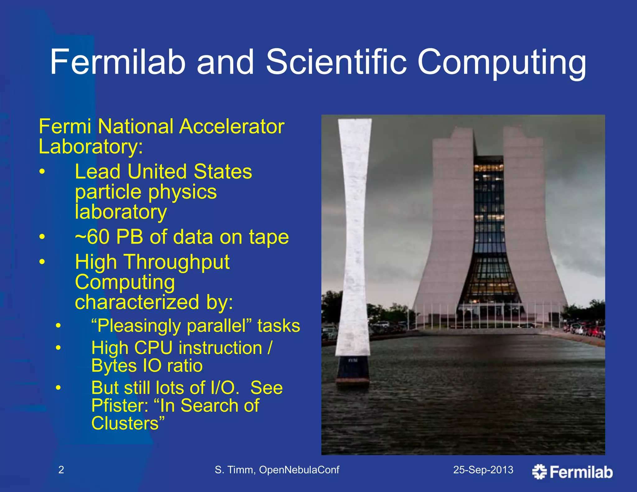 Fermilab and Scientific Computing
Fermi National Accelerator
Laboratory:
• Lead United States
particle physics
laboratory
• ~60 PB of data on tape
• High Throughput
Computing
characterized by:
• ―Pleasingly parallel‖ tasks
• High CPU instruction /
Bytes IO ratio
• But still lots of I/O. See
Pfister: ―In Search of
Clusters‖
25-Sep-2013S. Timm, OpenNebulaConf2
 