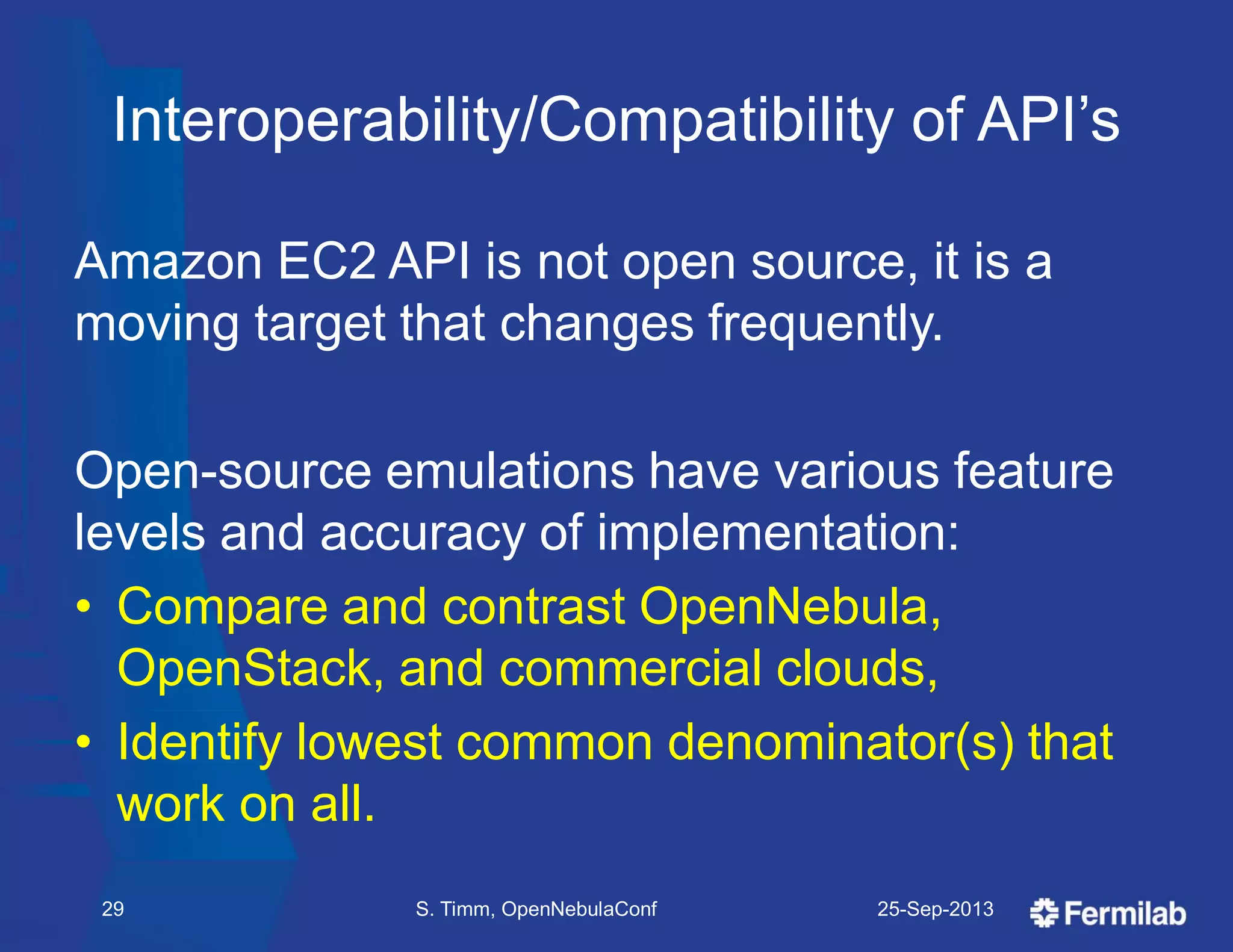 Interoperability/Compatibility of API’s
Amazon EC2 API is not open source, it is a
moving target that changes frequently.
Open-source emulations have various feature
levels and accuracy of implementation:
• Compare and contrast OpenNebula,
OpenStack, and commercial clouds,
• Identify lowest common denominator(s) that
work on all.
25-Sep-2013S. Timm, OpenNebulaConf29
 