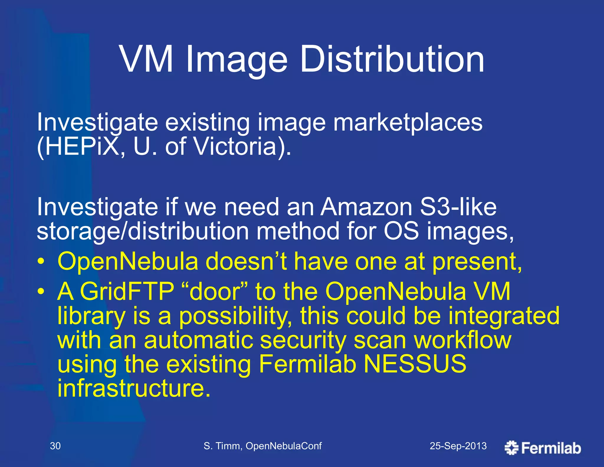 VM Image Distribution
Investigate existing image marketplaces
(HEPiX, U. of Victoria).
Investigate if we need an Amazon S3-like
storage/distribution method for OS images,
• OpenNebula doesn’t have one at present,
• A GridFTP ―door‖ to the OpenNebula VM
library is a possibility, this could be integrated
with an automatic security scan workflow
using the existing Fermilab NESSUS
infrastructure.
25-Sep-2013S. Timm, OpenNebulaConf30
 