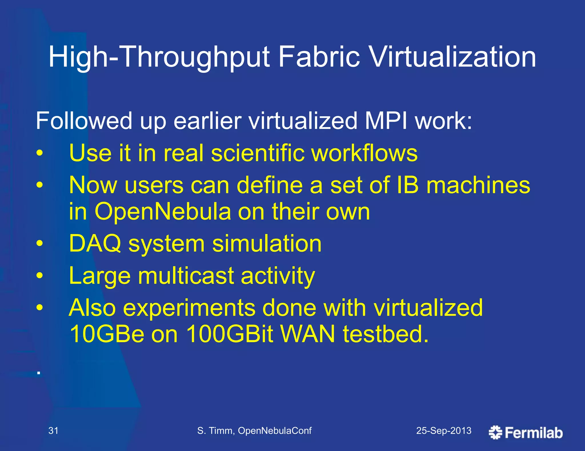 High-Throughput Fabric Virtualization
Followed up earlier virtualized MPI work:
• Use it in real scientific workflows
• Now users can define a set of IB machines
in OpenNebula on their own
• DAQ system simulation
• Large multicast activity
• Also experiments done with virtualized
10GBe on 100GBit WAN testbed.
.
25-Sep-2013S. Timm, OpenNebulaConf31
 