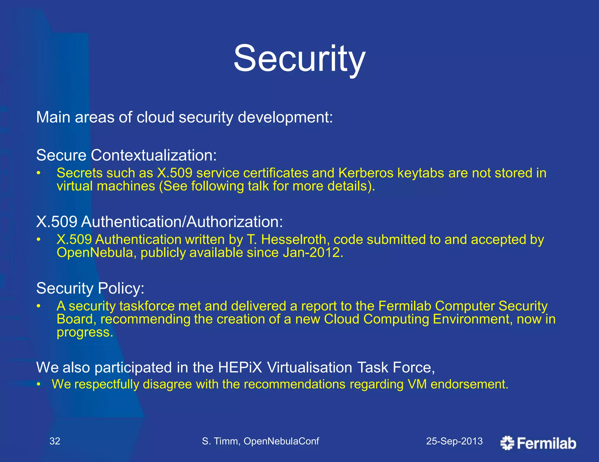 Security
Main areas of cloud security development:
Secure Contextualization:
• Secrets such as X.509 service certificates and Kerberos keytabs are not stored in
virtual machines (See following talk for more details).
X.509 Authentication/Authorization:
• X.509 Authentication written by T. Hesselroth, code submitted to and accepted by
OpenNebula, publicly available since Jan-2012.
Security Policy:
• A security taskforce met and delivered a report to the Fermilab Computer Security
Board, recommending the creation of a new Cloud Computing Environment, now in
progress.
We also participated in the HEPiX Virtualisation Task Force,
• We respectfully disagree with the recommendations regarding VM endorsement.
25-Sep-2013S. Timm, OpenNebulaConf32
 