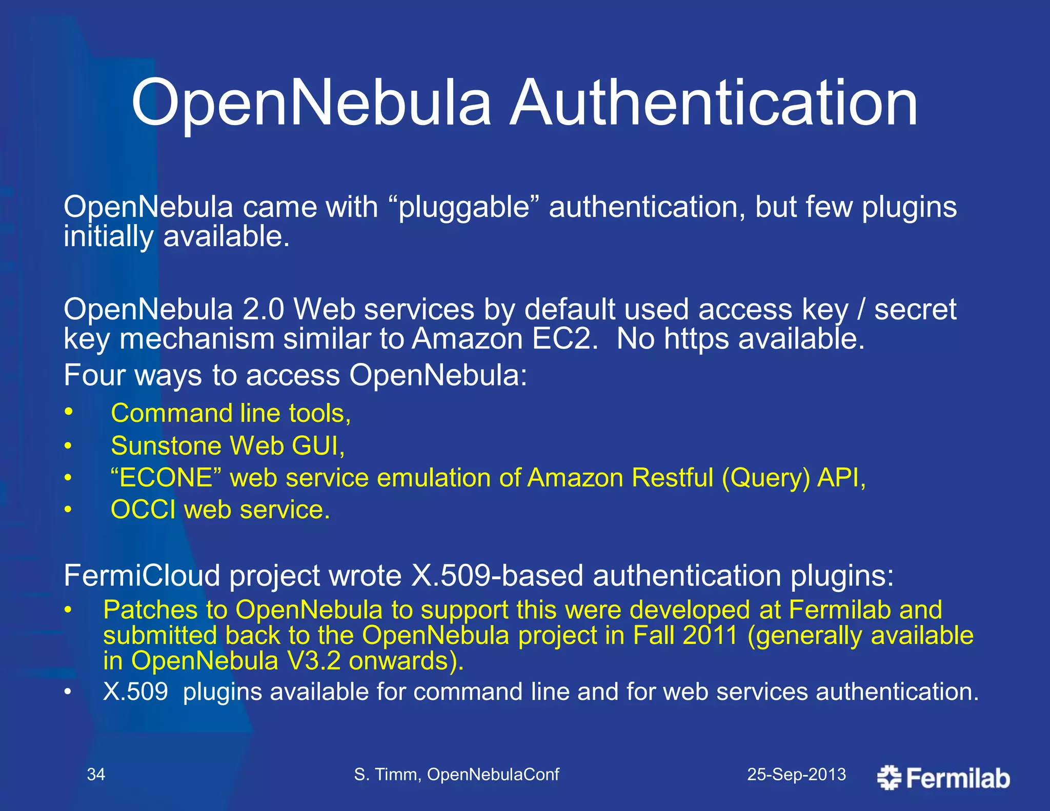 OpenNebula Authentication
OpenNebula came with ―pluggable‖ authentication, but few plugins
initially available.
OpenNebula 2.0 Web services by default used access key / secret
key mechanism similar to Amazon EC2. No https available.
Four ways to access OpenNebula:
• Command line tools,
• Sunstone Web GUI,
• ―ECONE‖ web service emulation of Amazon Restful (Query) API,
• OCCI web service.
FermiCloud project wrote X.509-based authentication plugins:
• Patches to OpenNebula to support this were developed at Fermilab and
submitted back to the OpenNebula project in Fall 2011 (generally available
in OpenNebula V3.2 onwards).
• X.509 plugins available for command line and for web services authentication.
25-Sep-2013S. Timm, OpenNebulaConf34
 