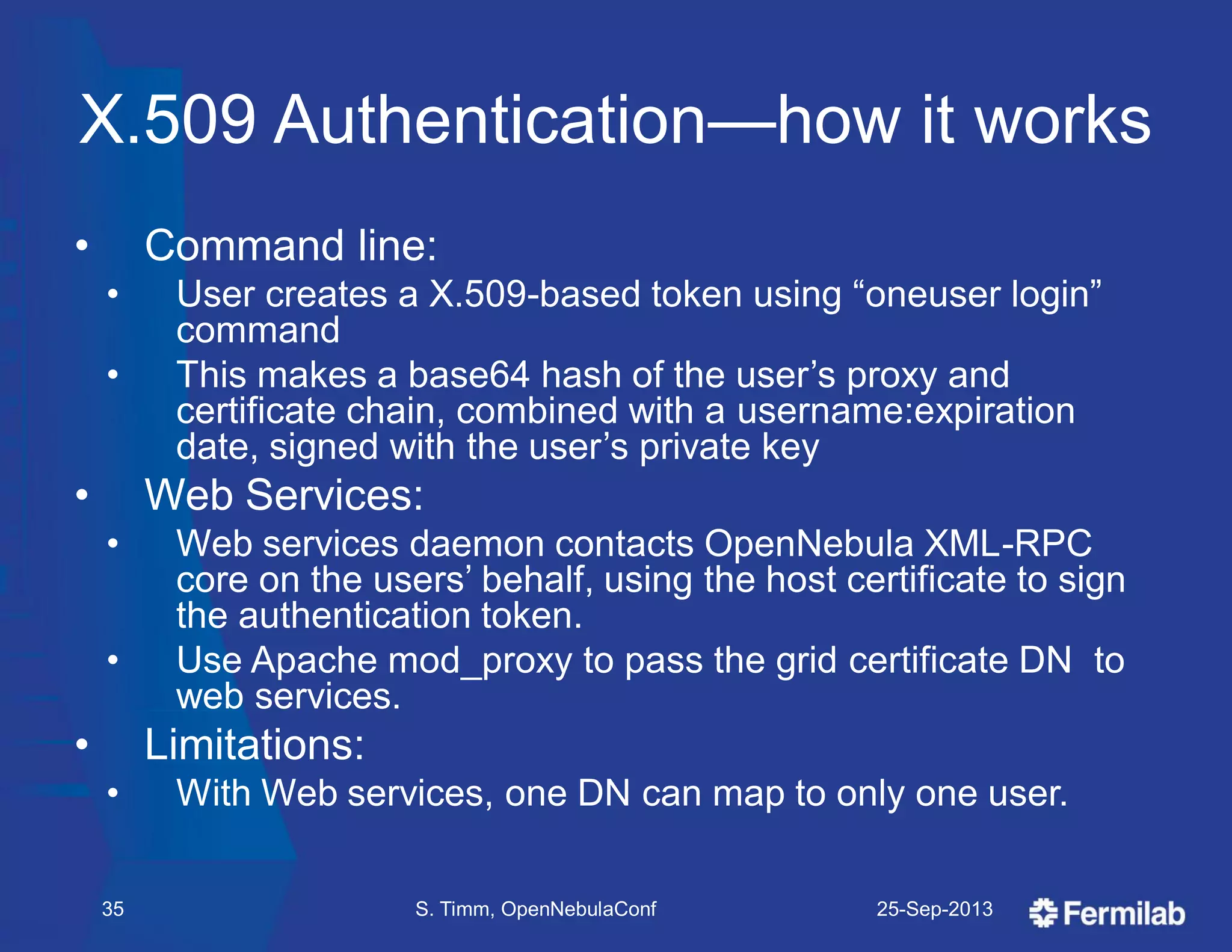 X.509 Authentication—how it works
• Command line:
• User creates a X.509-based token using ―oneuser login‖
command
• This makes a base64 hash of the user’s proxy and
certificate chain, combined with a username:expiration
date, signed with the user’s private key
• Web Services:
• Web services daemon contacts OpenNebula XML-RPC
core on the users’ behalf, using the host certificate to sign
the authentication token.
• Use Apache mod_proxy to pass the grid certificate DN to
web services.
• Limitations:
• With Web services, one DN can map to only one user.
25-Sep-2013S. Timm, OpenNebulaConf35
 