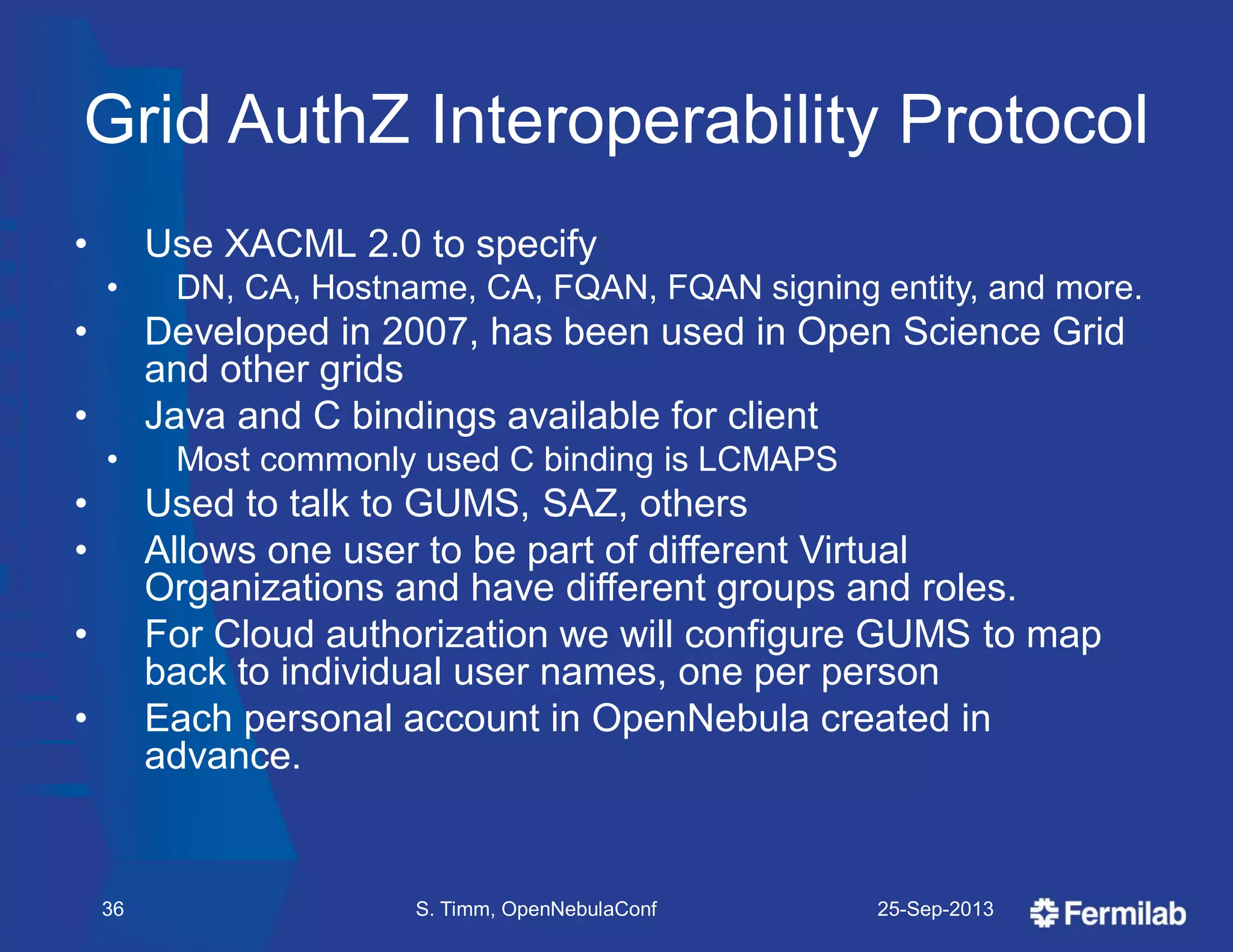 Grid AuthZ Interoperability Protocol
• Use XACML 2.0 to specify
• DN, CA, Hostname, CA, FQAN, FQAN signing entity, and more.
• Developed in 2007, has been used in Open Science Grid
and other grids
• Java and C bindings available for client
• Most commonly used C binding is LCMAPS
• Used to talk to GUMS, SAZ, others
• Allows one user to be part of different Virtual
Organizations and have different groups and roles.
• For Cloud authorization we will configure GUMS to map
back to individual user names, one per person
• Each personal account in OpenNebula created in
advance.
25-Sep-2013S. Timm, OpenNebulaConf36
 