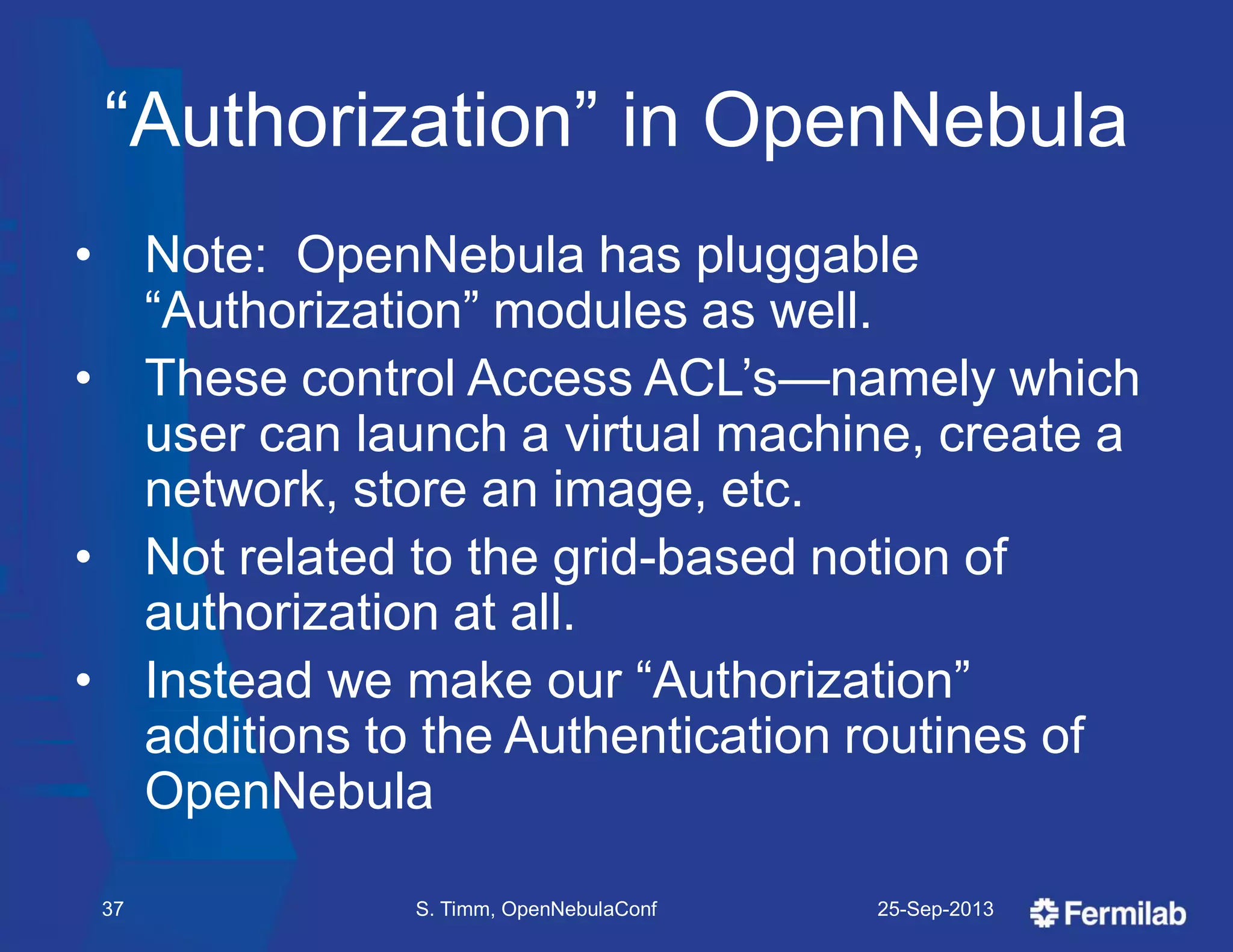 ―Authorization‖ in OpenNebula
• Note: OpenNebula has pluggable
―Authorization‖ modules as well.
• These control Access ACL’s—namely which
user can launch a virtual machine, create a
network, store an image, etc.
• Not related to the grid-based notion of
authorization at all.
• Instead we make our ―Authorization‖
additions to the Authentication routines of
OpenNebula
25-Sep-2013S. Timm, OpenNebulaConf37
 