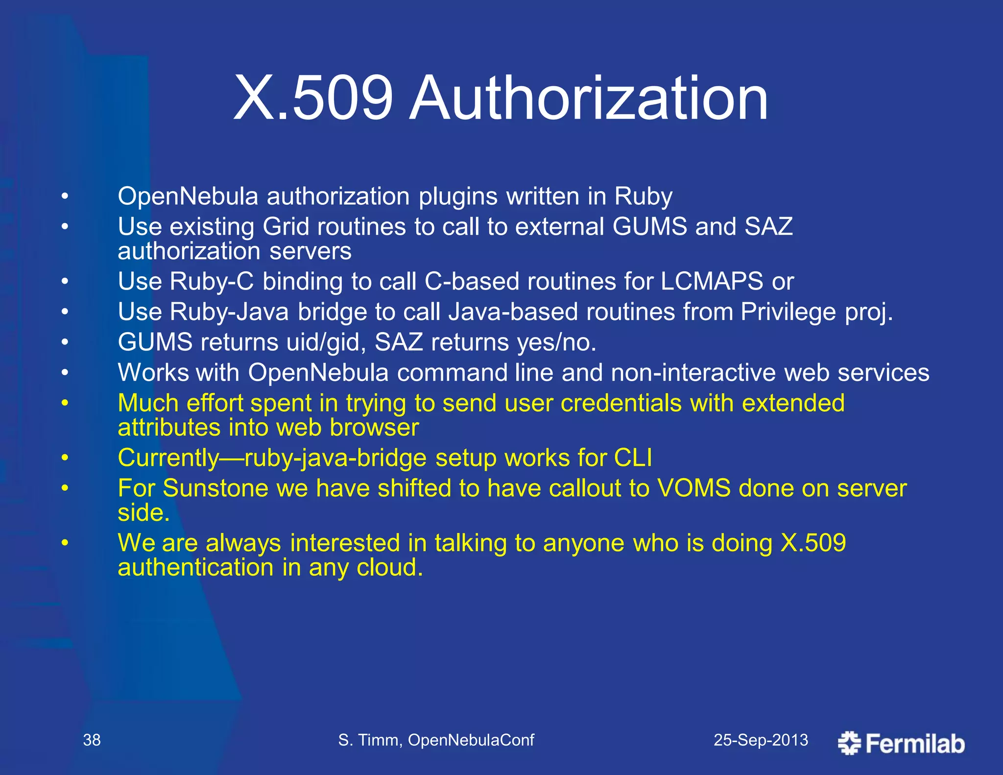 X.509 Authorization
• OpenNebula authorization plugins written in Ruby
• Use existing Grid routines to call to external GUMS and SAZ
authorization servers
• Use Ruby-C binding to call C-based routines for LCMAPS or
• Use Ruby-Java bridge to call Java-based routines from Privilege proj.
• GUMS returns uid/gid, SAZ returns yes/no.
• Works with OpenNebula command line and non-interactive web services
• Much effort spent in trying to send user credentials with extended
attributes into web browser
• Currently—ruby-java-bridge setup works for CLI
• For Sunstone we have shifted to have callout to VOMS done on server
side.
• We are always interested in talking to anyone who is doing X.509
authentication in any cloud.
25-Sep-2013S. Timm, OpenNebulaConf38
 