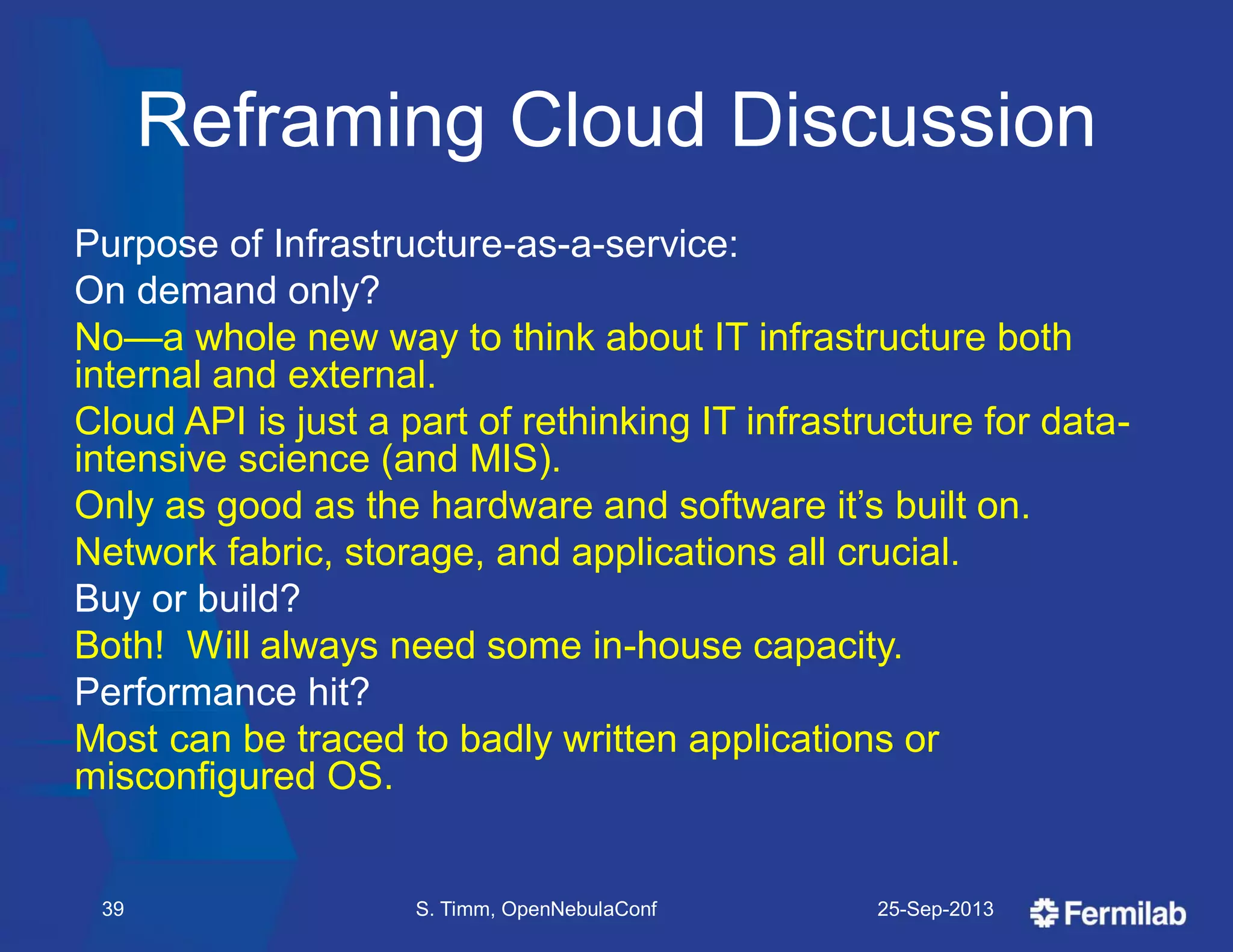 Reframing Cloud Discussion
Purpose of Infrastructure-as-a-service:
On demand only?
No—a whole new way to think about IT infrastructure both
internal and external.
Cloud API is just a part of rethinking IT infrastructure for data-
intensive science (and MIS).
Only as good as the hardware and software it’s built on.
Network fabric, storage, and applications all crucial.
Buy or build?
Both! Will always need some in-house capacity.
Performance hit?
Most can be traced to badly written applications or
misconfigured OS.
25-Sep-2013S. Timm, OpenNebulaConf39
 