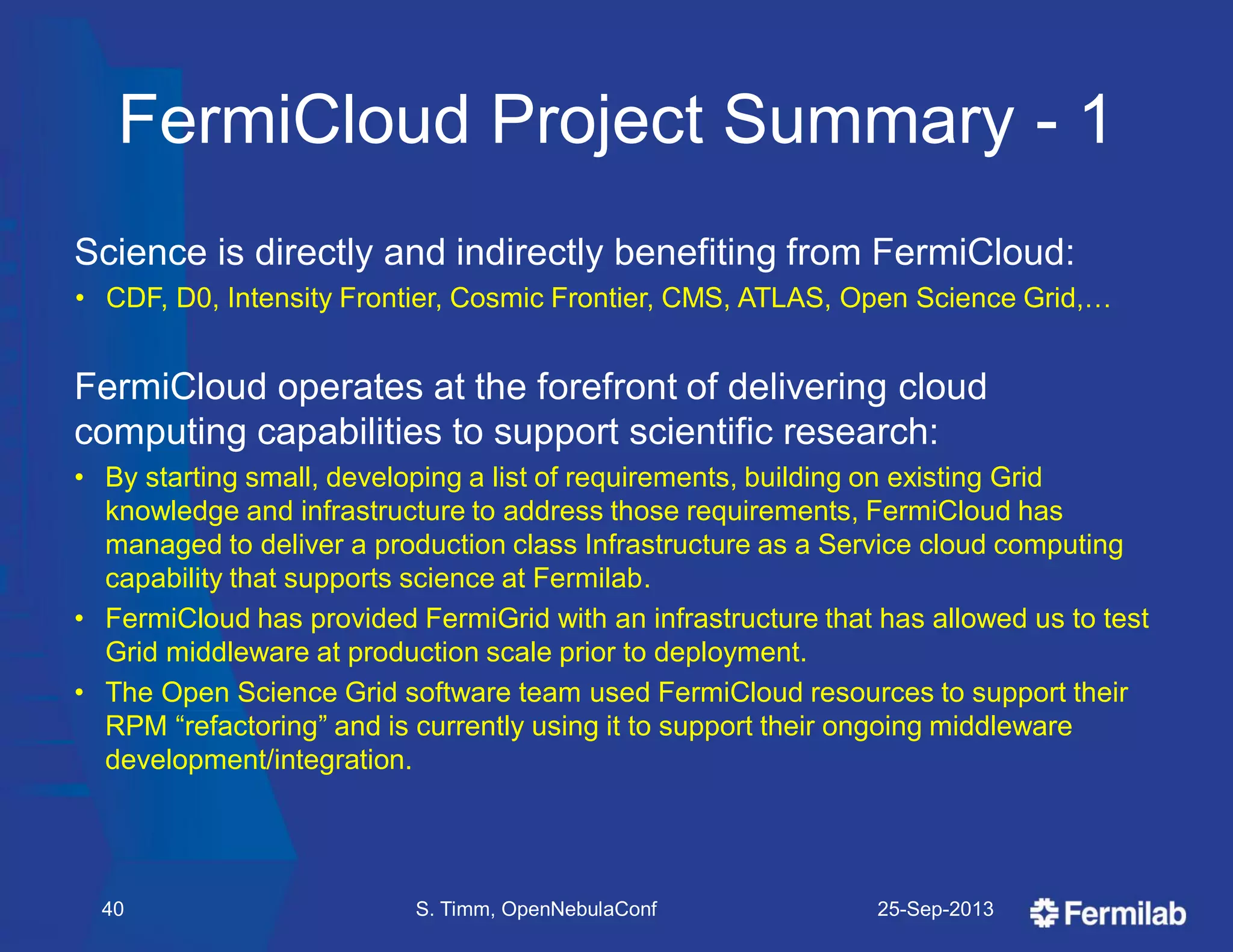 FermiCloud Project Summary - 1
Science is directly and indirectly benefiting from FermiCloud:
• CDF, D0, Intensity Frontier, Cosmic Frontier, CMS, ATLAS, Open Science Grid,…
FermiCloud operates at the forefront of delivering cloud
computing capabilities to support scientific research:
• By starting small, developing a list of requirements, building on existing Grid
knowledge and infrastructure to address those requirements, FermiCloud has
managed to deliver a production class Infrastructure as a Service cloud computing
capability that supports science at Fermilab.
• FermiCloud has provided FermiGrid with an infrastructure that has allowed us to test
Grid middleware at production scale prior to deployment.
• The Open Science Grid software team used FermiCloud resources to support their
RPM ―refactoring‖ and is currently using it to support their ongoing middleware
development/integration.
25-Sep-201340 S. Timm, OpenNebulaConf
 