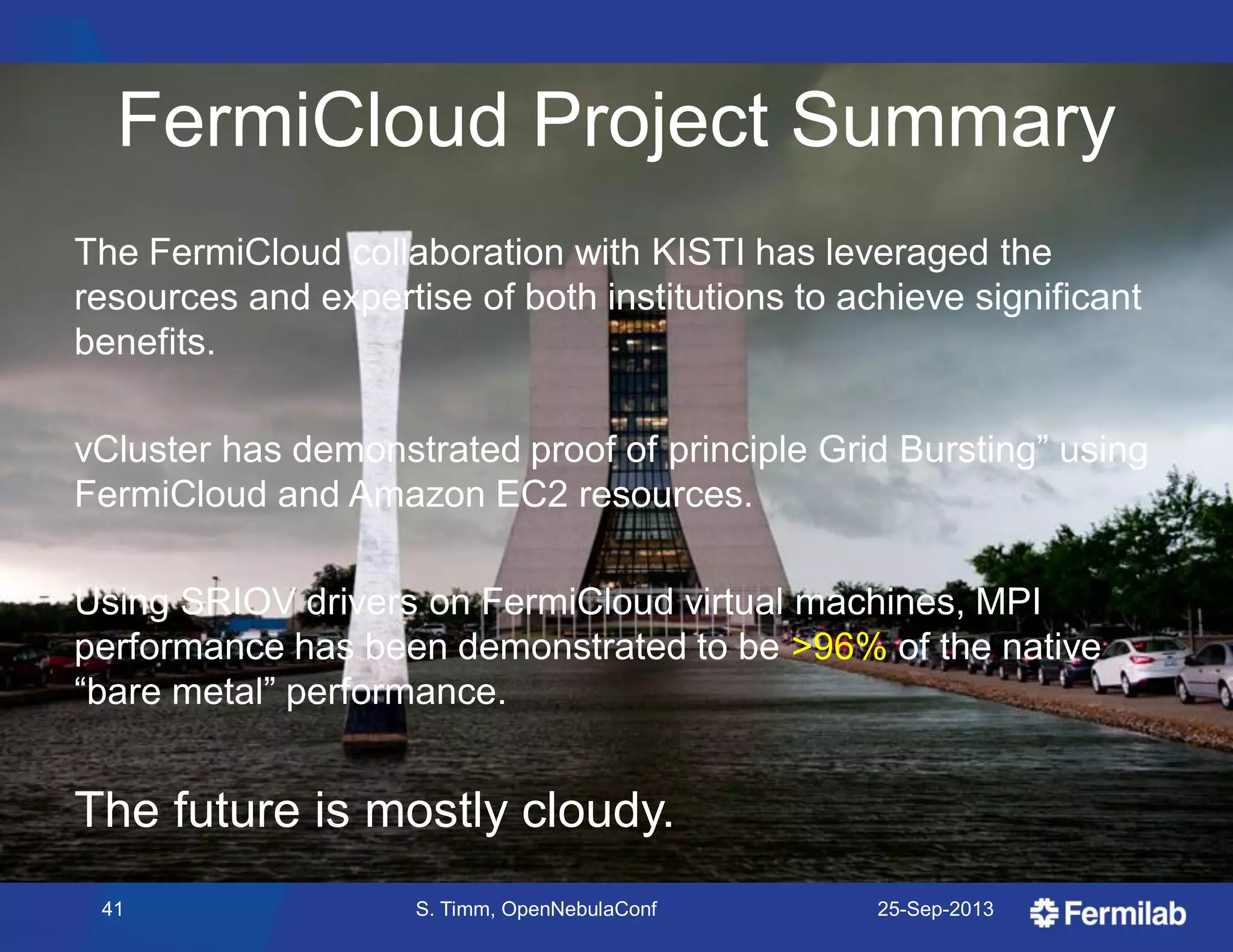 FermiCloud Project Summary
The FermiCloud collaboration with KISTI has leveraged the
resources and expertise of both institutions to achieve significant
benefits.
vCluster has demonstrated proof of principle Grid Bursting‖ using
FermiCloud and Amazon EC2 resources.
Using SRIOV drivers on FermiCloud virtual machines, MPI
performance has been demonstrated to be >96% of the native
―bare metal‖ performance.
The future is mostly cloudy.
25-Sep-201341 S. Timm, OpenNebulaConf
 