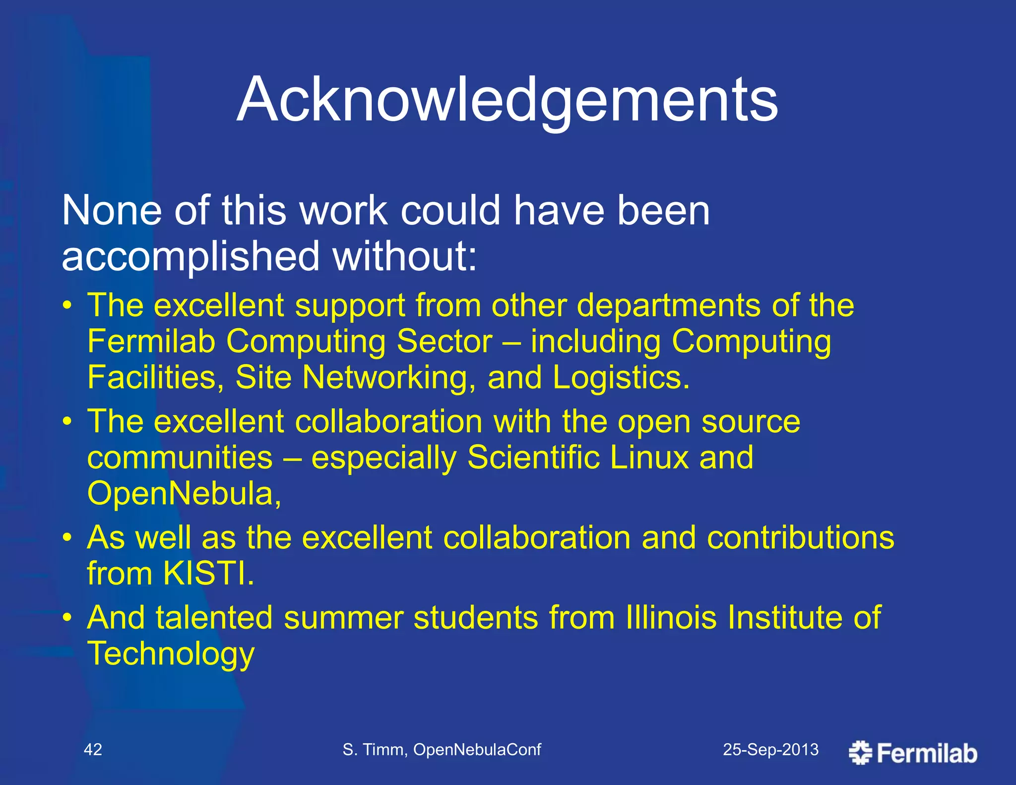 Acknowledgements
None of this work could have been
accomplished without:
• The excellent support from other departments of the
Fermilab Computing Sector – including Computing
Facilities, Site Networking, and Logistics.
• The excellent collaboration with the open source
communities – especially Scientific Linux and
OpenNebula,
• As well as the excellent collaboration and contributions
from KISTI.
• And talented summer students from Illinois Institute of
Technology
25-Sep-2013S. Timm, OpenNebulaConf42
 