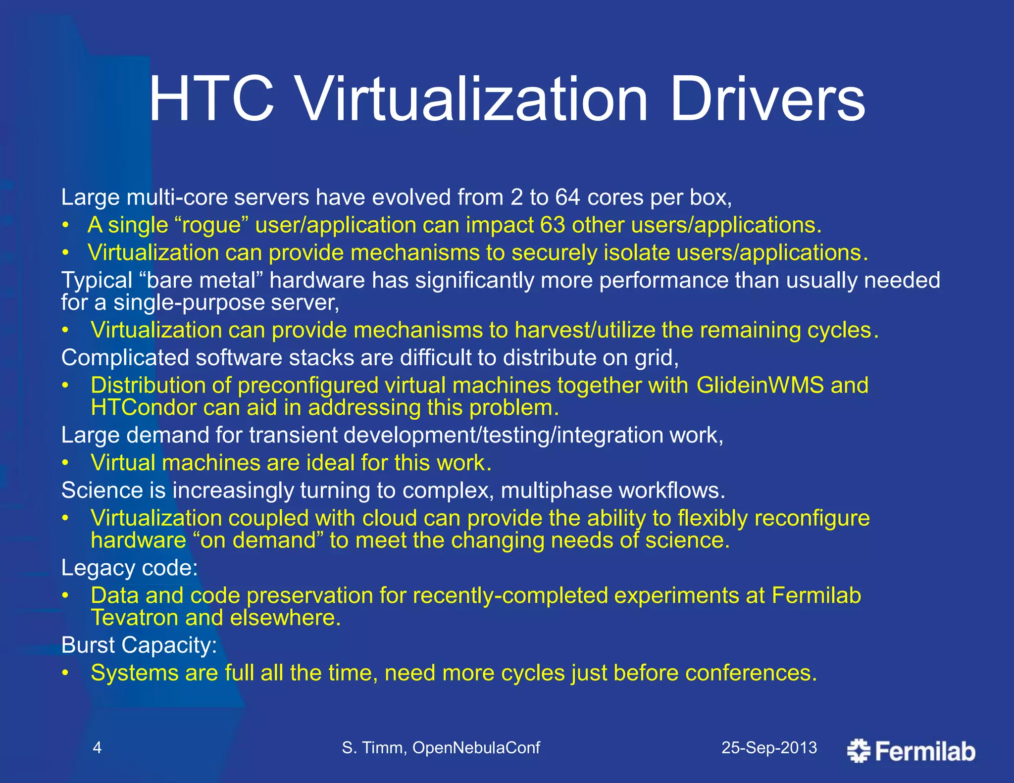 HTC Virtualization Drivers
Large multi-core servers have evolved from 2 to 64 cores per box,
• A single ―rogue‖ user/application can impact 63 other users/applications.
• Virtualization can provide mechanisms to securely isolate users/applications.
Typical ―bare metal‖ hardware has significantly more performance than usually needed
for a single-purpose server,
• Virtualization can provide mechanisms to harvest/utilize the remaining cycles.
Complicated software stacks are difficult to distribute on grid,
• Distribution of preconfigured virtual machines together with GlideinWMS and
HTCondor can aid in addressing this problem.
Large demand for transient development/testing/integration work,
• Virtual machines are ideal for this work.
Science is increasingly turning to complex, multiphase workflows.
• Virtualization coupled with cloud can provide the ability to flexibly reconfigure
hardware ―on demand‖ to meet the changing needs of science.
Legacy code:
• Data and code preservation for recently-completed experiments at Fermilab
Tevatron and elsewhere.
Burst Capacity:
• Systems are full all the time, need more cycles just before conferences.
25-Sep-2013S. Timm, OpenNebulaConf4
 