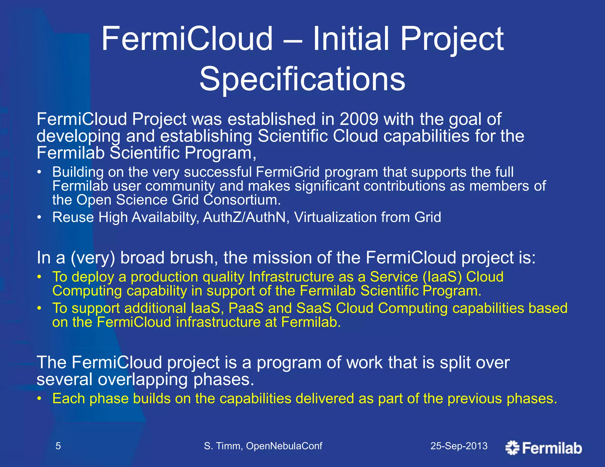 FermiCloud – Initial Project
Specifications
FermiCloud Project was established in 2009 with the goal of
developing and establishing Scientific Cloud capabilities for the
Fermilab Scientific Program,
• Building on the very successful FermiGrid program that supports the full
Fermilab user community and makes significant contributions as members of
the Open Science Grid Consortium.
• Reuse High Availabilty, AuthZ/AuthN, Virtualization from Grid
In a (very) broad brush, the mission of the FermiCloud project is:
• To deploy a production quality Infrastructure as a Service (IaaS) Cloud
Computing capability in support of the Fermilab Scientific Program.
• To support additional IaaS, PaaS and SaaS Cloud Computing capabilities based
on the FermiCloud infrastructure at Fermilab.
The FermiCloud project is a program of work that is split over
several overlapping phases.
• Each phase builds on the capabilities delivered as part of the previous phases.
25-Sep-2013S. Timm, OpenNebulaConf5
 