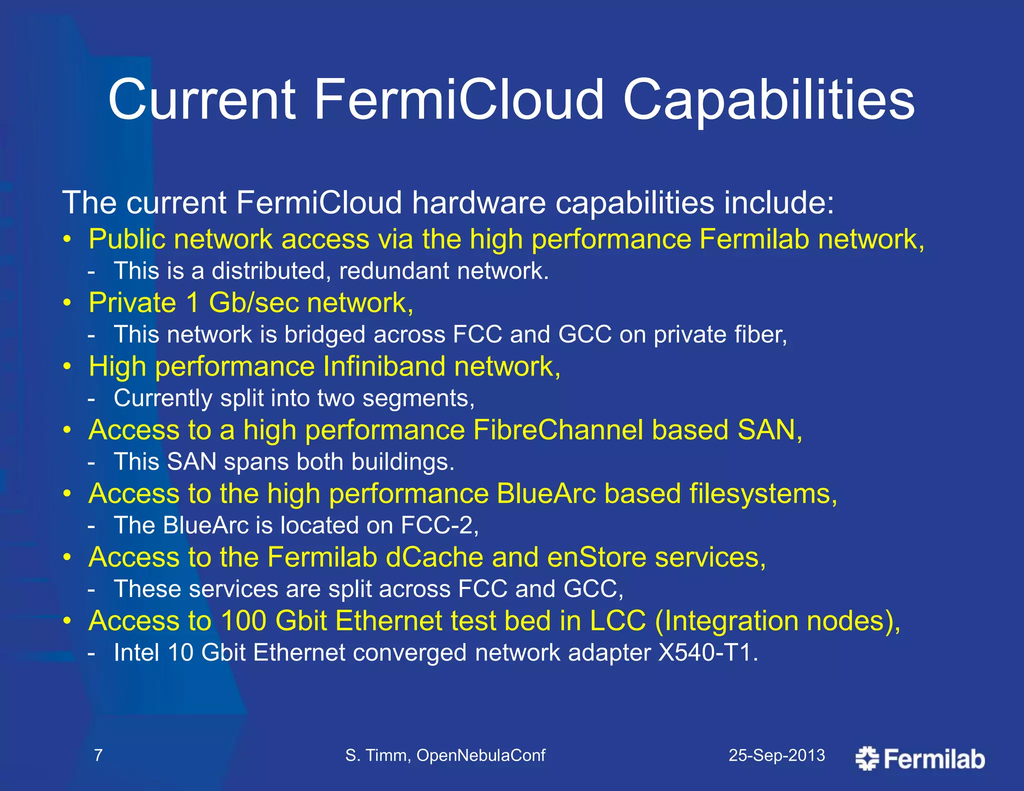 Current FermiCloud Capabilities
The current FermiCloud hardware capabilities include:
• Public network access via the high performance Fermilab network,
- This is a distributed, redundant network.
• Private 1 Gb/sec network,
- This network is bridged across FCC and GCC on private fiber,
• High performance Infiniband network,
- Currently split into two segments,
• Access to a high performance FibreChannel based SAN,
- This SAN spans both buildings.
• Access to the high performance BlueArc based filesystems,
- The BlueArc is located on FCC-2,
• Access to the Fermilab dCache and enStore services,
- These services are split across FCC and GCC,
• Access to 100 Gbit Ethernet test bed in LCC (Integration nodes),
- Intel 10 Gbit Ethernet converged network adapter X540-T1.
25-Sep-2013S. Timm, OpenNebulaConf7
 
