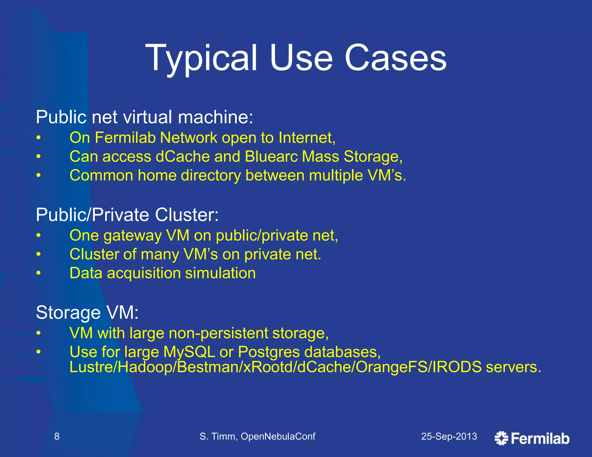 Typical Use Cases
Public net virtual machine:
• On Fermilab Network open to Internet,
• Can access dCache and Bluearc Mass Storage,
• Common home directory between multiple VM’s.
Public/Private Cluster:
• One gateway VM on public/private net,
• Cluster of many VM’s on private net.
• Data acquisition simulation
Storage VM:
• VM with large non-persistent storage,
• Use for large MySQL or Postgres databases,
Lustre/Hadoop/Bestman/xRootd/dCache/OrangeFS/IRODS servers.
25-Sep-2013S. Timm, OpenNebulaConf8
 