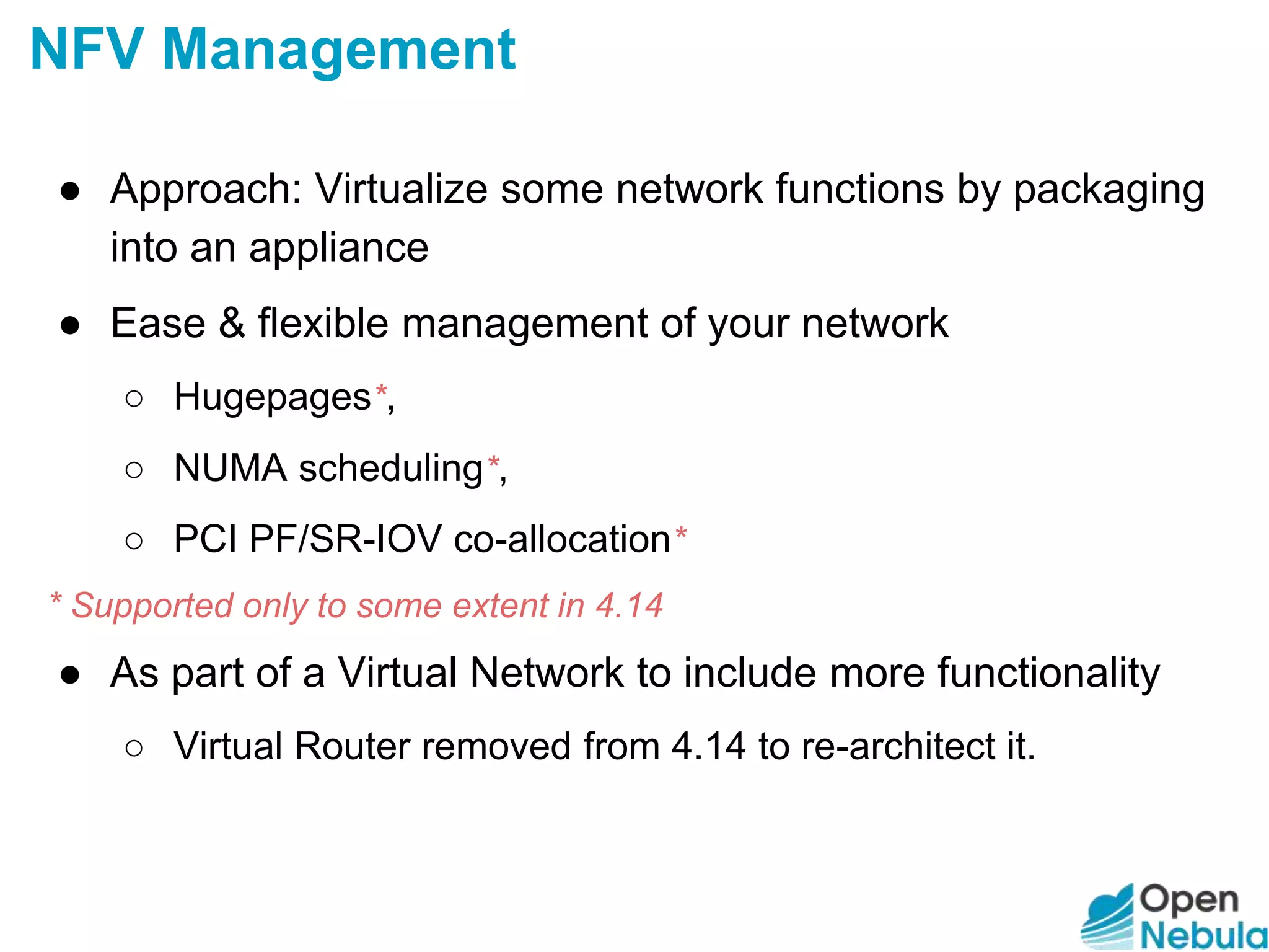 ● Approach: Virtualize some network functions by packaging
into an appliance
● Ease & flexible management of your network
○ Hugepages*,
○ NUMA scheduling*,
○ PCI PF/SR-IOV co-allocation*
* Supported only to some extent in 4.14
● As part of a Virtual Network to include more functionality
○ Virtual Router removed from 4.14 to re-architect it.
NFV Management
 
