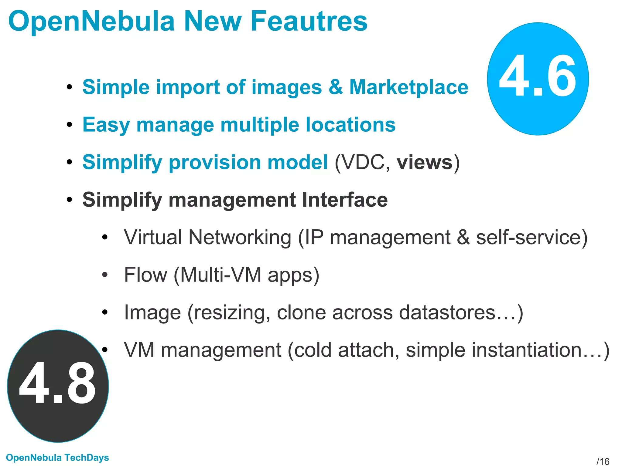/16OpenNebula TechDays
OpenNebula New Feautres
• Simple import of images & Marketplace
• Easy manage multiple locations
• Simplify provision model (VDC, views)
• Simplify management Interface
• Virtual Networking (IP management & self-service)
• Flow (Multi-VM apps)
• Image (resizing, clone across datastores…)
• VM management (cold attach, simple instantiation…)
4.6
4.8