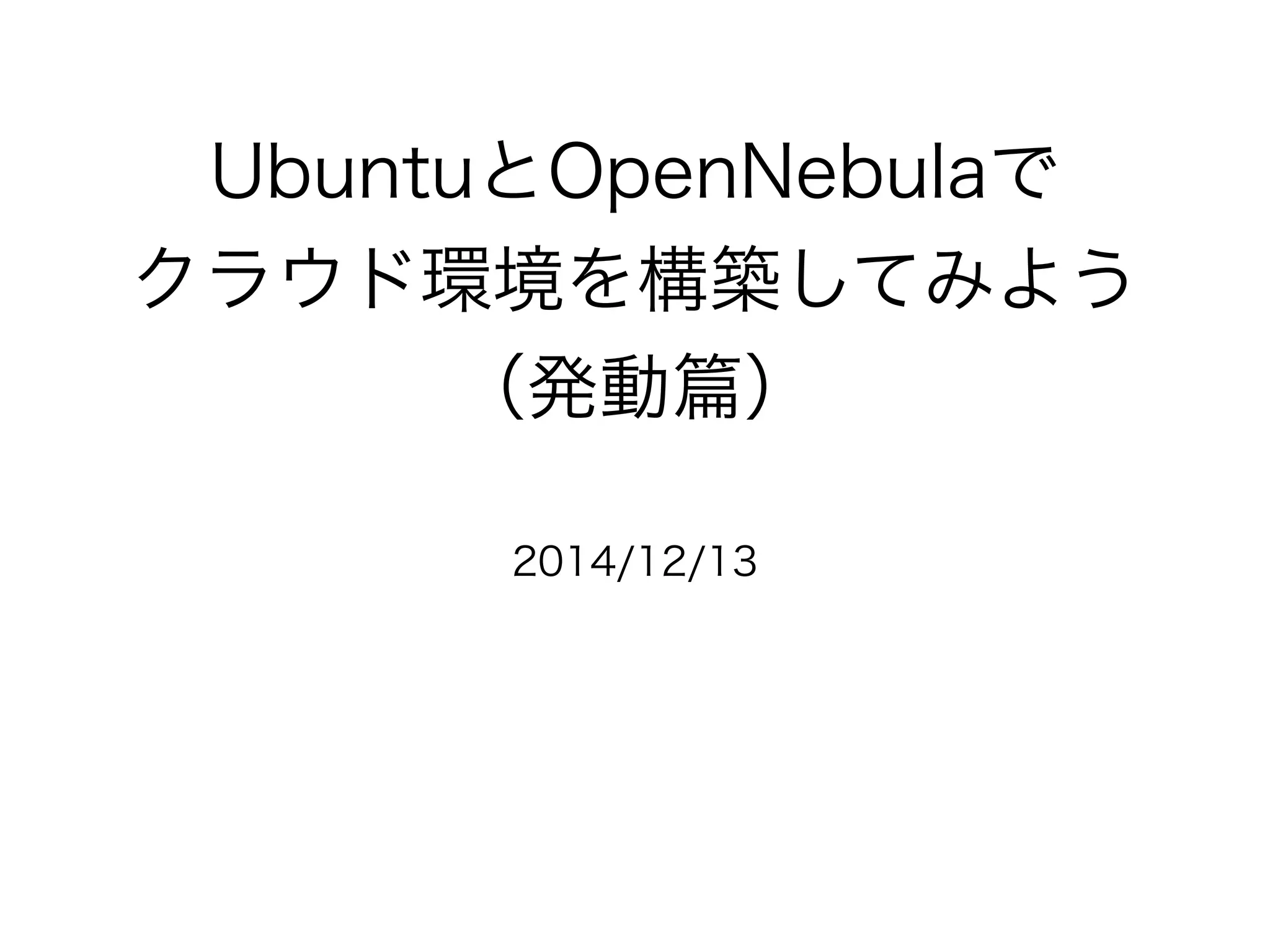 UbuntuとOpenNebulaで 
クラウド環境を構築してみよう 
（発動篇） 
2014/12/13 
 