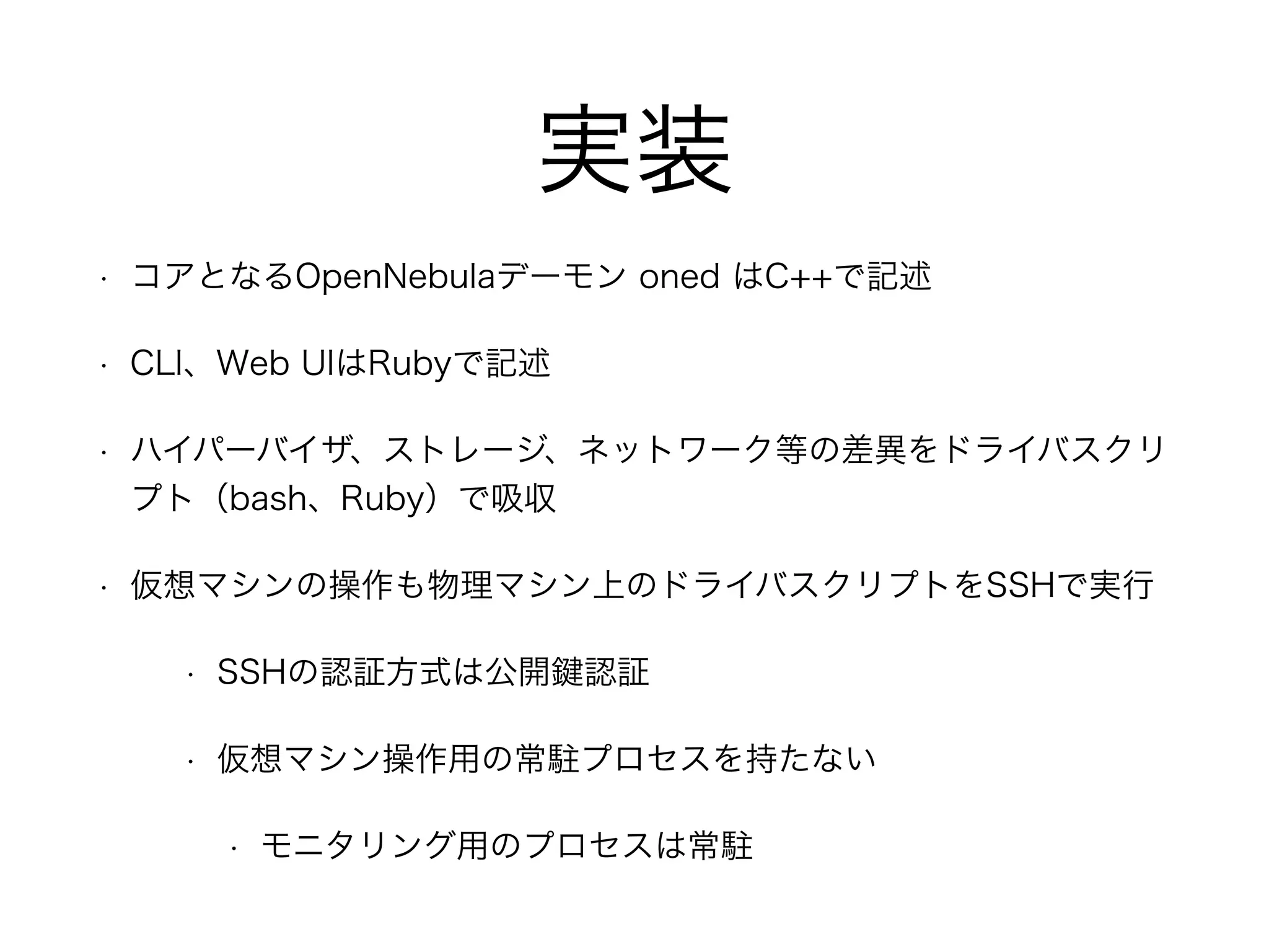 実装 
• コアとなるOpenNebulaデーモン oned はC++で記述 
• CLI、Web UIはRubyで記述 
• ハイパーバイザ、ストレージ、ネットワーク等の差異をドライバスクリ 
プト（bash、Ruby）で吸収 
• 仮想マシンの操作も物理マシン上のドライバスクリプトをSSHで実行 
• SSHの認証方式は公開鍵認証 
• 仮想マシン操作用の常駐プロセスを持たない 
• モニタリング用のプロセスは常駐 
 