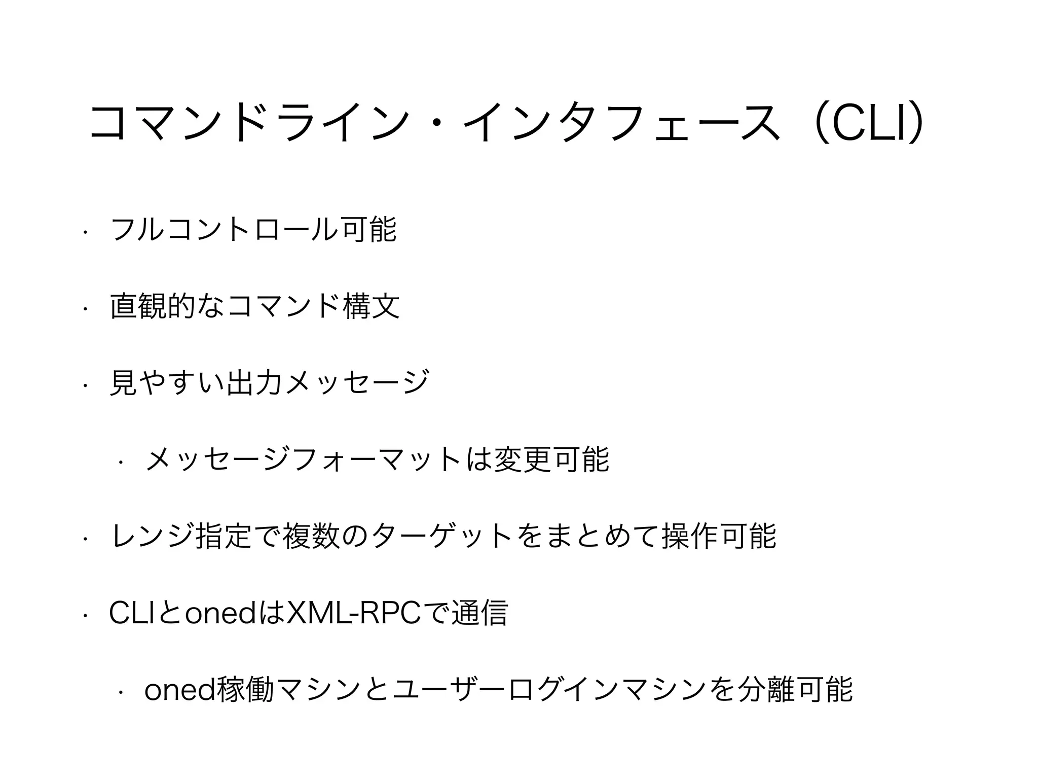 コマンドライン・インタフェース（CLI） 
• フルコントロール可能 
• 直観的なコマンド構文 
• 見やすい出力メッセージ 
• メッセージフォーマットは変更可能 
• レンジ指定で複数のターゲットをまとめて操作可能 
• CLIとonedはXML-RPCで通信 
• oned稼働マシンとユーザーログインマシンを分離可能 
 