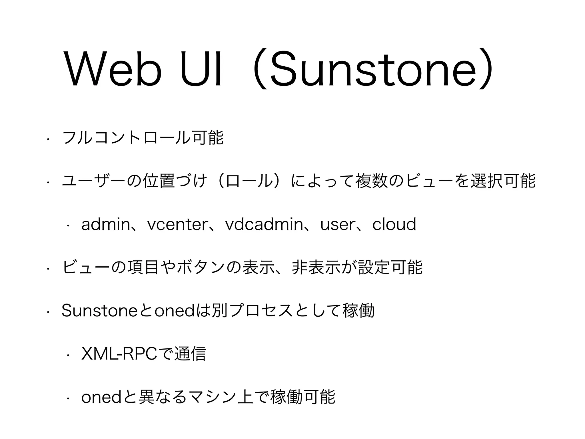 Web UI（Sunstone） 
• フルコントロール可能 
• ユーザーの位置づけ（ロール）によって複数のビューを選択可能 
• admin、vcenter、vdcadmin、user、cloud 
• ビューの項目やボタンの表示、非表示が設定可能 
• Sunstoneとonedは別プロセスとして稼働 
• XML-RPCで通信 
• onedと異なるマシン上で稼働可能 
 