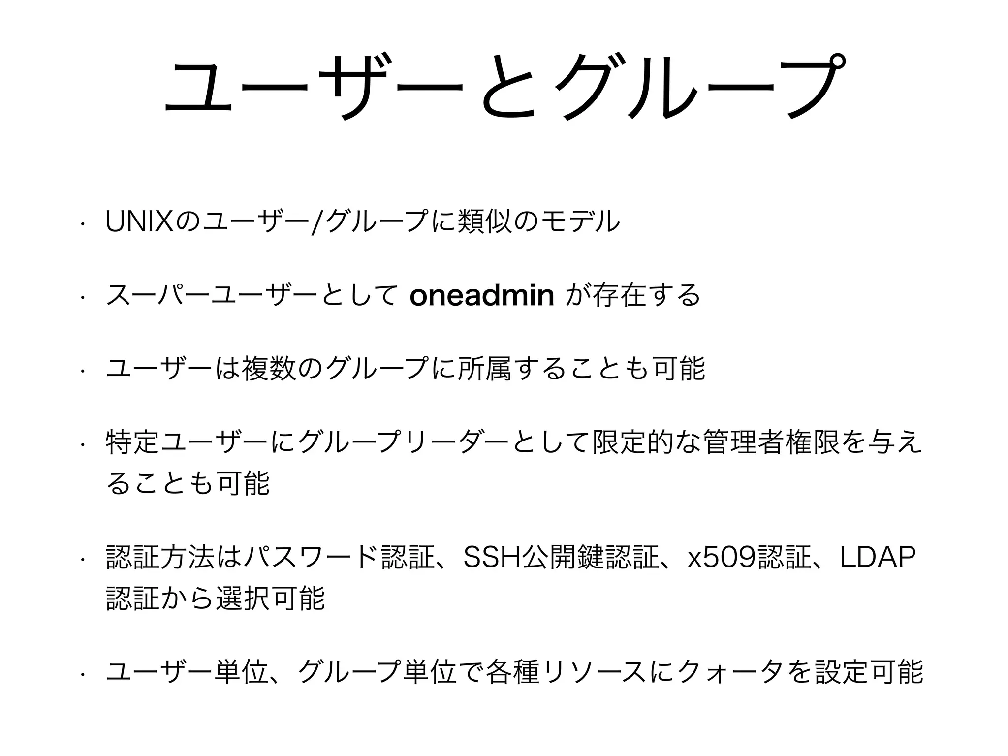 ユーザーとグループ 
• UNIXのユーザー/グループに類似のモデル 
• スーパーユーザーとして oneadmin が存在する 
• ユーザーは複数のグループに所属することも可能 
• 特定ユーザーにグループリーダーとして限定的な管理者権限を与え 
ることも可能 
• 認証方法はパスワード認証、SSH公開鍵認証、x509認証、LDAP 
認証から選択可能 
• ユーザー単位、グループ単位で各種リソースにクォータを設定可能 
 