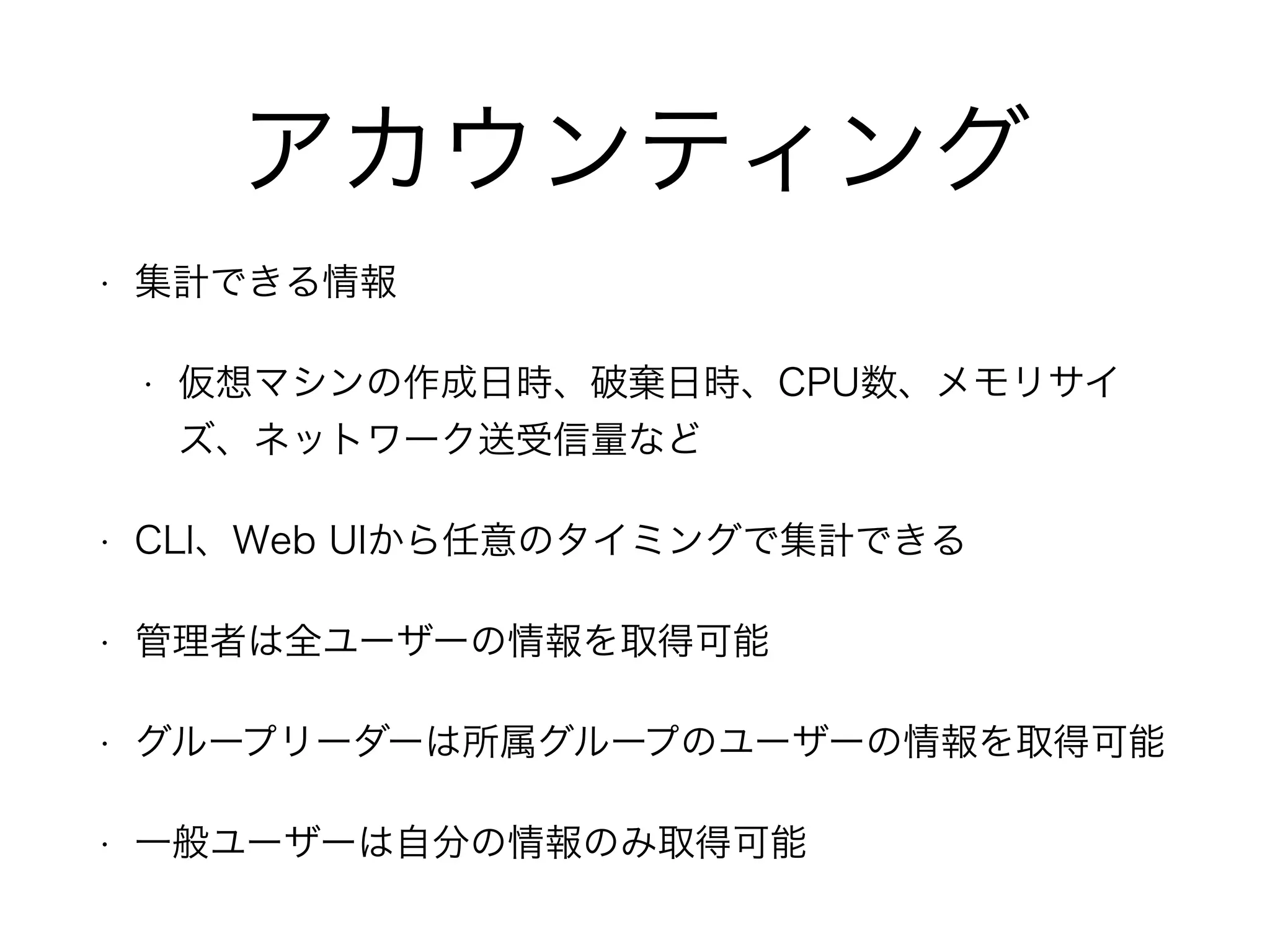 アカウンティング 
• 集計できる情報 
• 仮想マシンの作成日時、破棄日時、CPU数、メモリサイ 
ズ、ネットワーク送受信量など 
• CLI、Web UIから任意のタイミングで集計できる 
• 管理者は全ユーザーの情報を取得可能 
• グループリーダーは所属グループのユーザーの情報を取得可能 
• 一般ユーザーは自分の情報のみ取得可能 
 