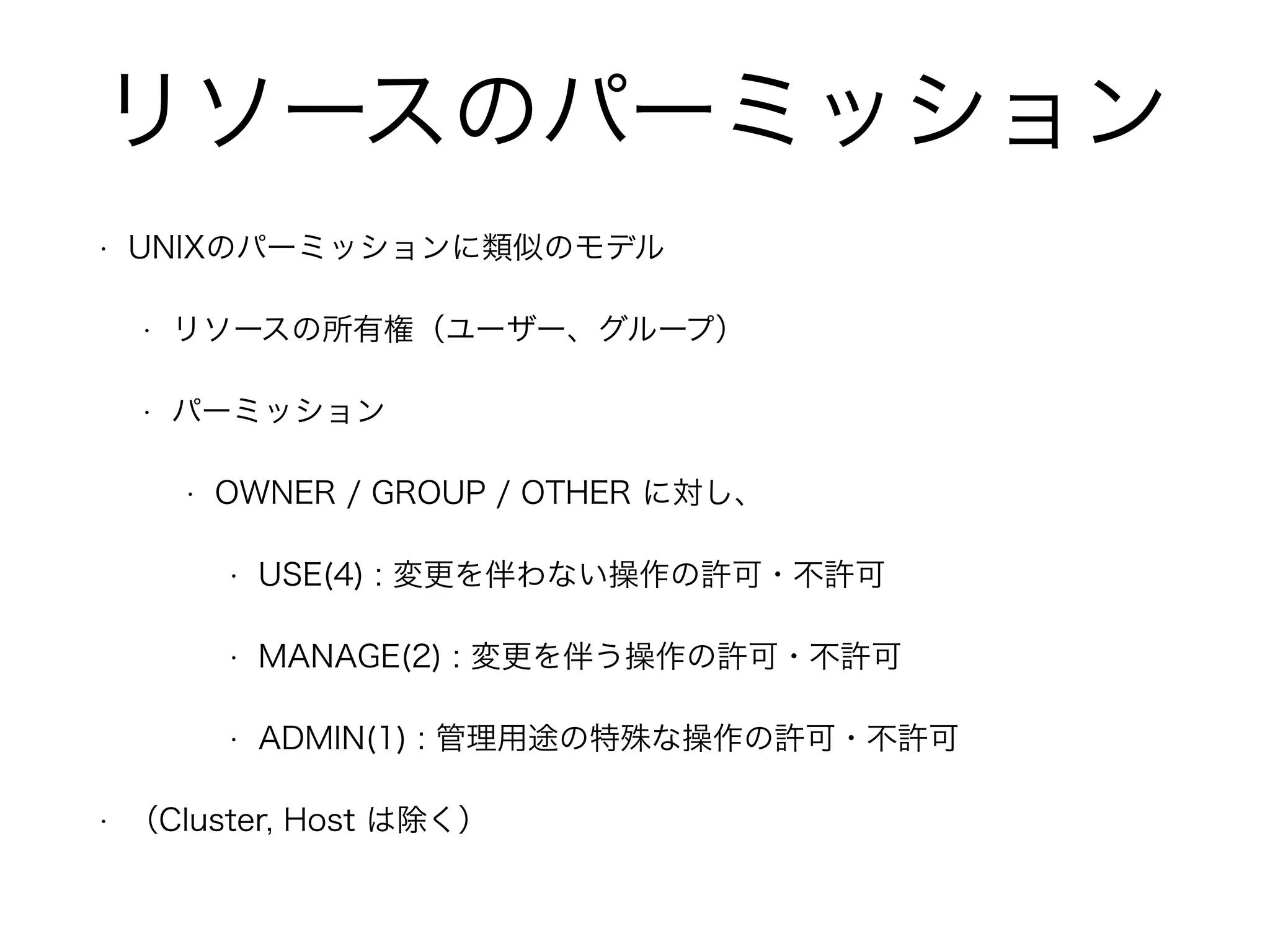 リソースのパーミッション 
• UNIXのパーミッションに類似のモデル 
• リソースの所有権（ユーザー、グループ） 
• パーミッション 
• OWNER / GROUP / OTHER に対し、 
• USE(4) : 変更を伴わない操作の許可・不許可 
• MANAGE(2) : 変更を伴う操作の許可・不許可 
• ADMIN(1) : 管理用途の特殊な操作の許可・不許可 
• （Cluster, Host は除く） 
 