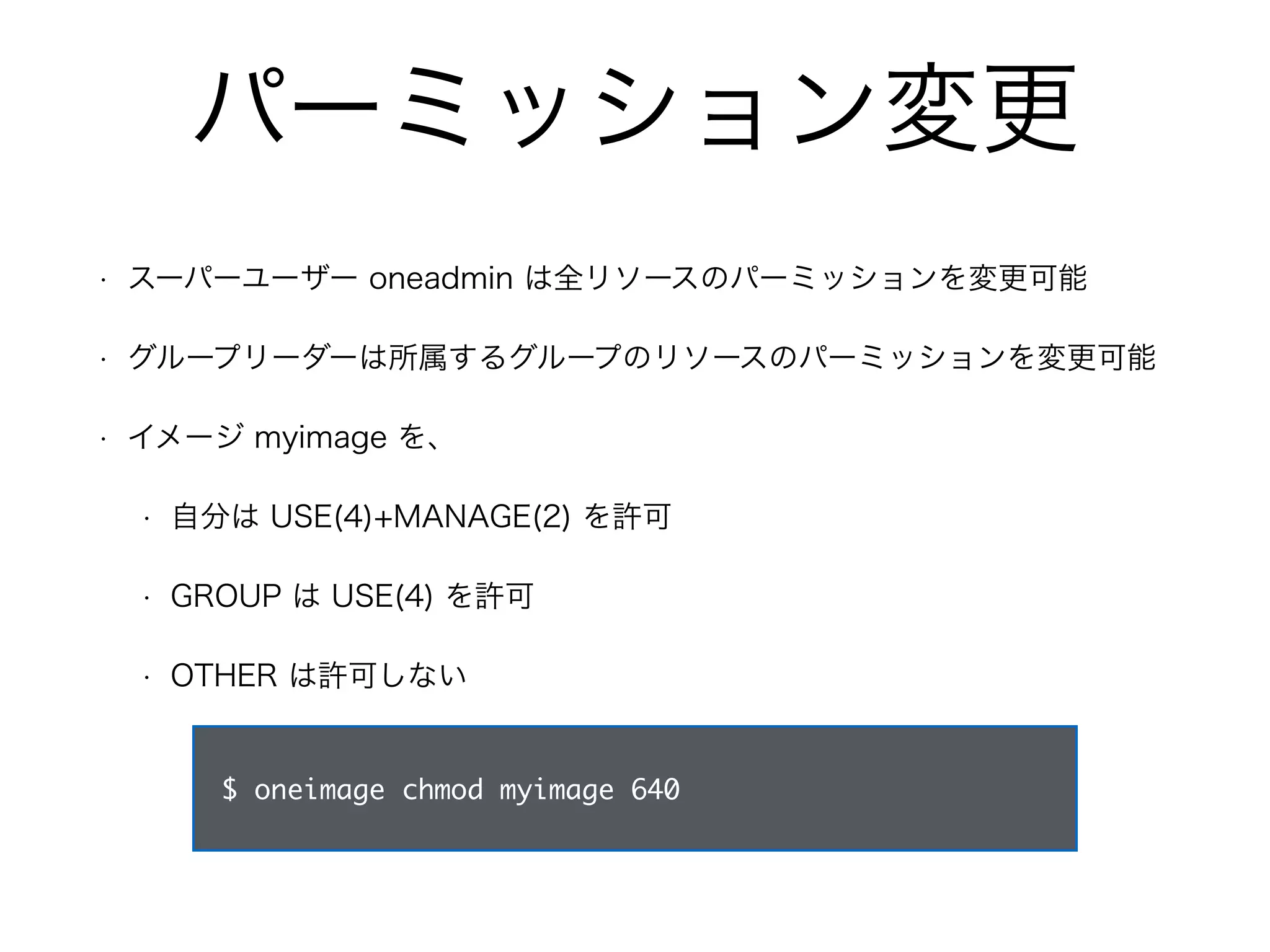 パーミッション変更 
• スーパーユーザー oneadmin は全リソースのパーミッションを変更可能 
• グループリーダーは所属するグループのリソースのパーミッションを変更可能 
• イメージ myimage を、 
• 自分は USE(4)+MANAGE(2) を許可 
• GROUP は USE(4) を許可 
• OTHER は許可しない 
$ oneimage chmod myimage 640 
 
