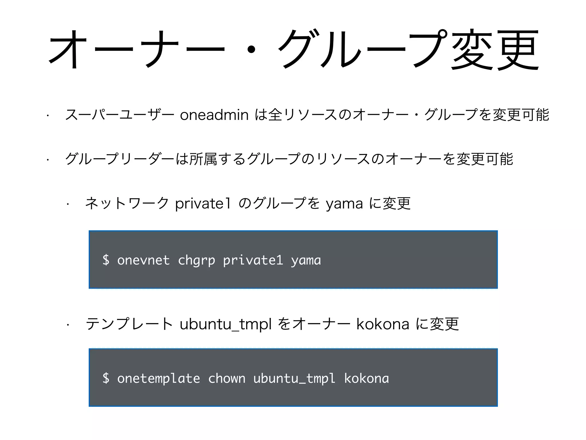 オーナー・グループ変更 
• スーパーユーザー oneadmin は全リソースのオーナー・グループを変更可能 
• グループリーダーは所属するグループのリソースのオーナーを変更可能 
• ネットワーク private1 のグループを yama に変更 
$ onevnet chgrp private1 yama 
• テンプレート ubuntu_tmpl をオーナー kokona に変更 
$ onetemplate chown ubuntu_tmpl kokona 
 