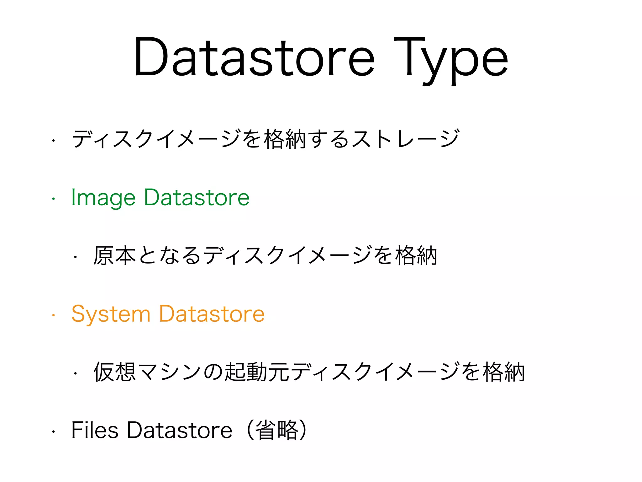 Datastore Type 
• ディスクイメージを格納するストレージ 
• Image Datastore 
• 原本となるディスクイメージを格納 
• System Datastore 
• 仮想マシンの起動元ディスクイメージを格納 
• Files Datastore（省略） 
 