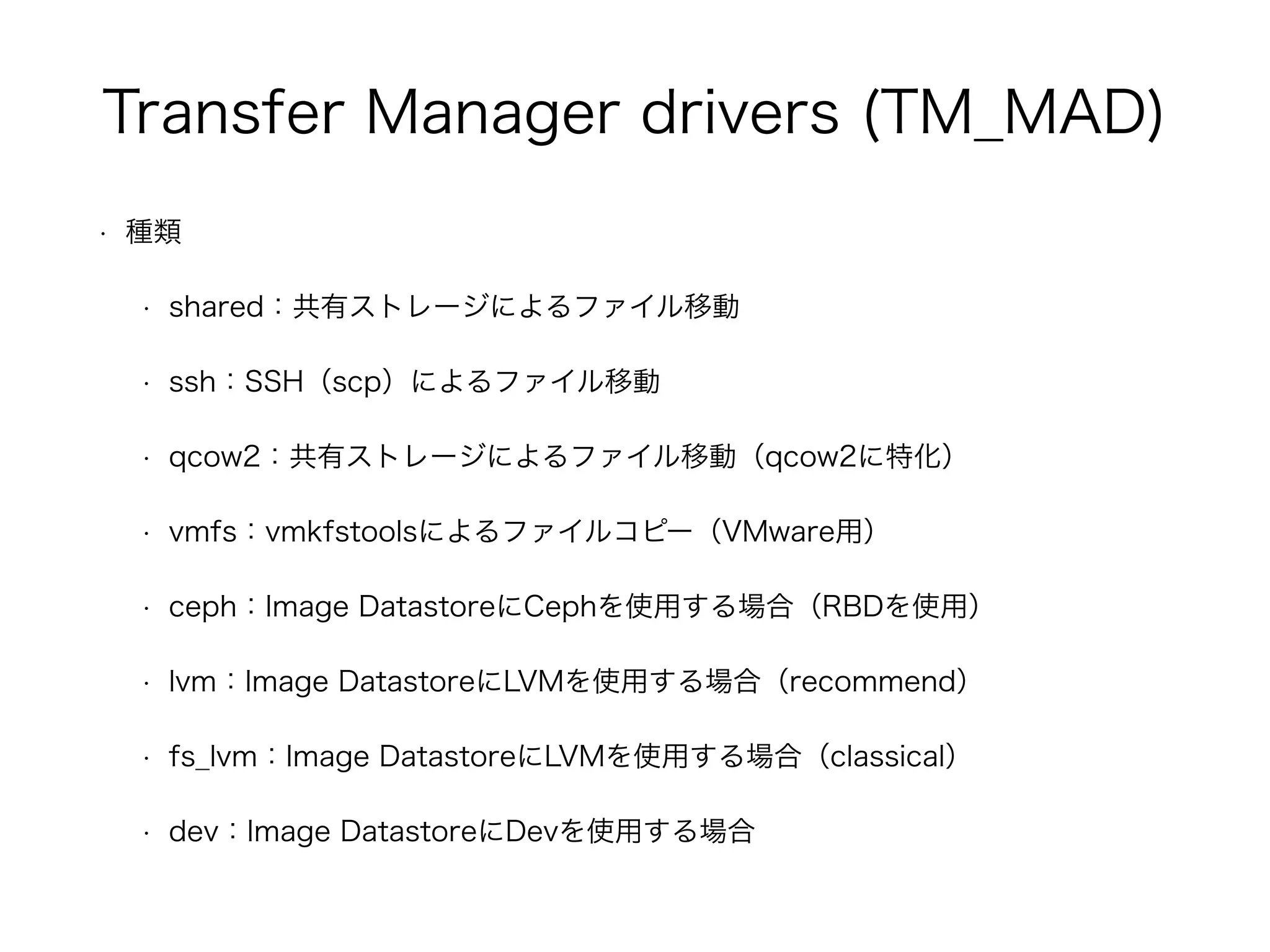 Transfer Manager drivers (TM_MAD) 
• 種類 
• shared：共有ストレージによるファイル移動 
• ssh：SSH（scp）によるファイル移動 
• qcow2：共有ストレージによるファイル移動（qcow2に特化） 
• vmfs：vmkfstoolsによるファイルコピー（VMware用） 
• ceph：Image DatastoreにCephを使用する場合（RBDを使用） 
• lvm：Image DatastoreにLVMを使用する場合（recommend） 
• fs_lvm：Image DatastoreにLVMを使用する場合（classical） 
• dev：Image DatastoreにDevを使用する場合 
 