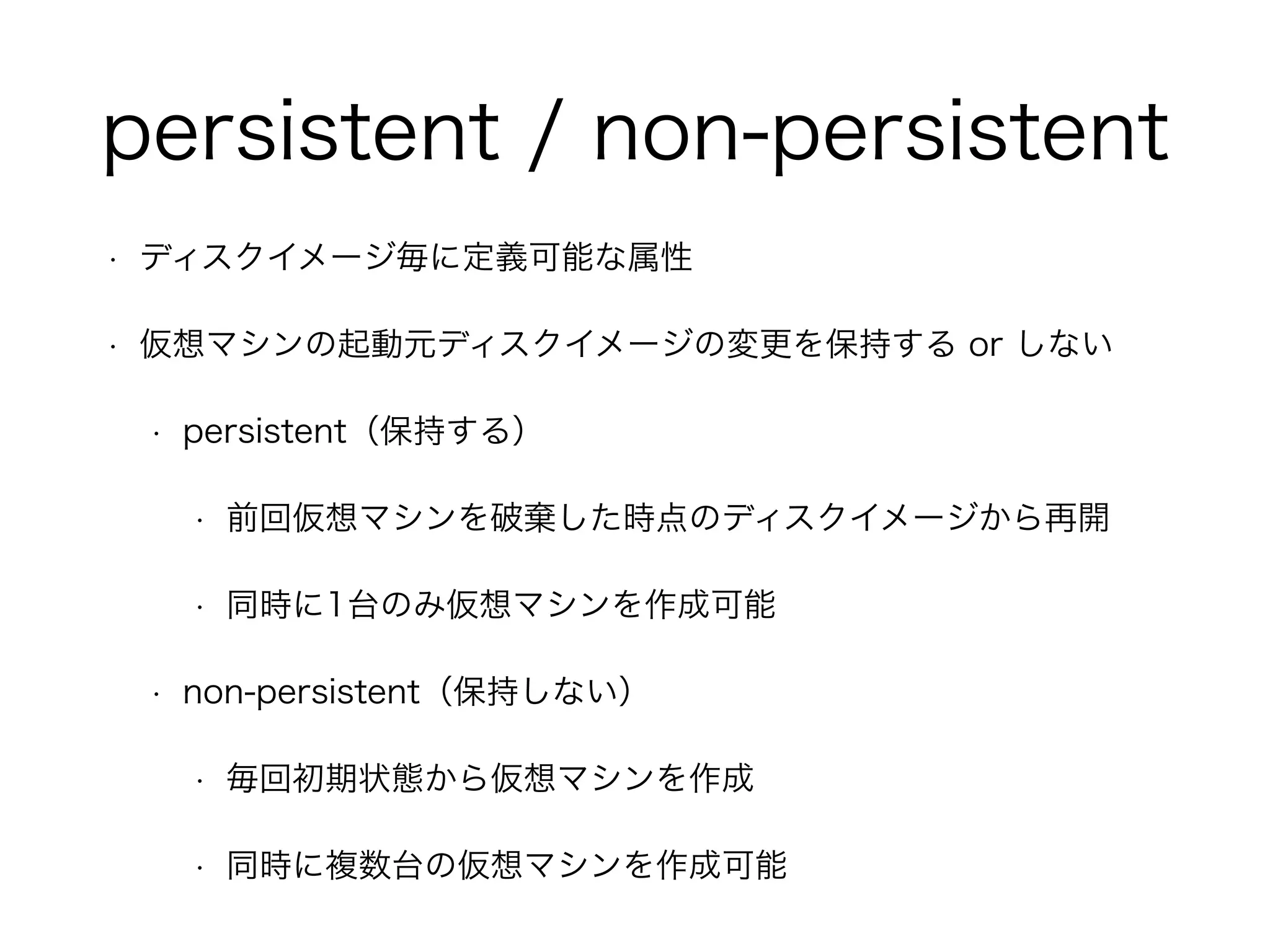 persistent / non-persistent 
• ディスクイメージ毎に定義可能な属性 
• 仮想マシンの起動元ディスクイメージの変更を保持する or しない 
• persistent（保持する）　 
• 前回仮想マシンを破棄した時点のディスクイメージから再開 
• 同時に1台のみ仮想マシンを作成可能 
• non-persistent（保持しない） 
• 毎回初期状態から仮想マシンを作成 
• 同時に複数台の仮想マシンを作成可能 
 