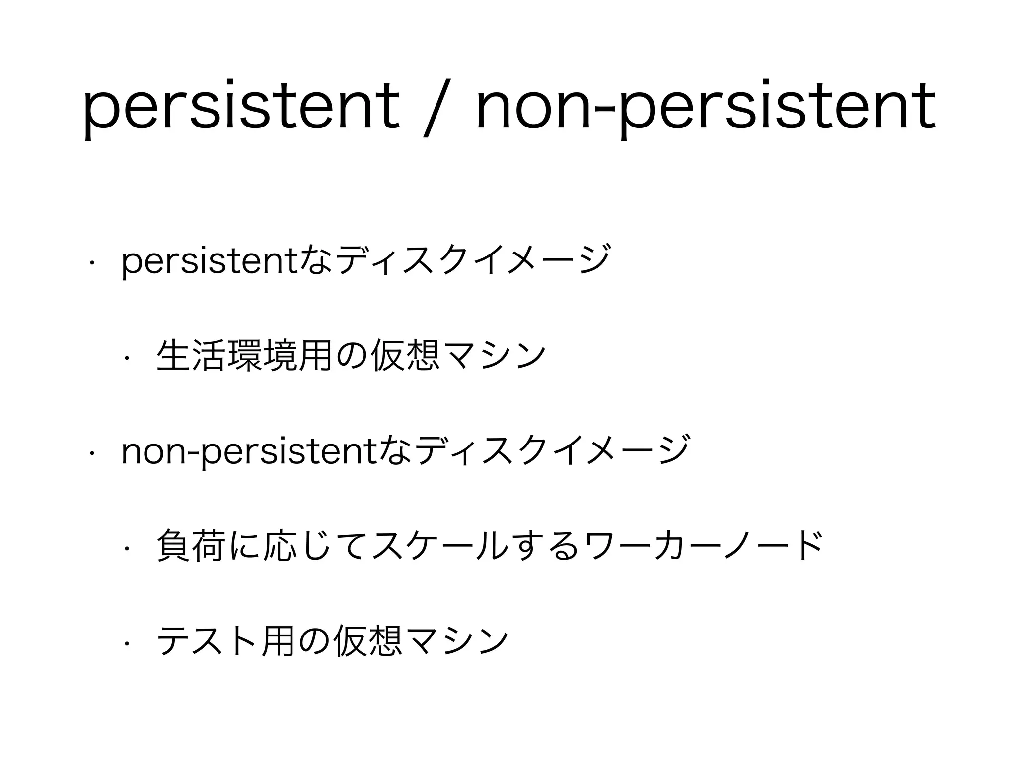 persistent / non-persistent 
• persistentなディスクイメージ 
• 生活環境用の仮想マシン 
• non-persistentなディスクイメージ 
• 負荷に応じてスケールするワーカーノード 
• テスト用の仮想マシン 
 