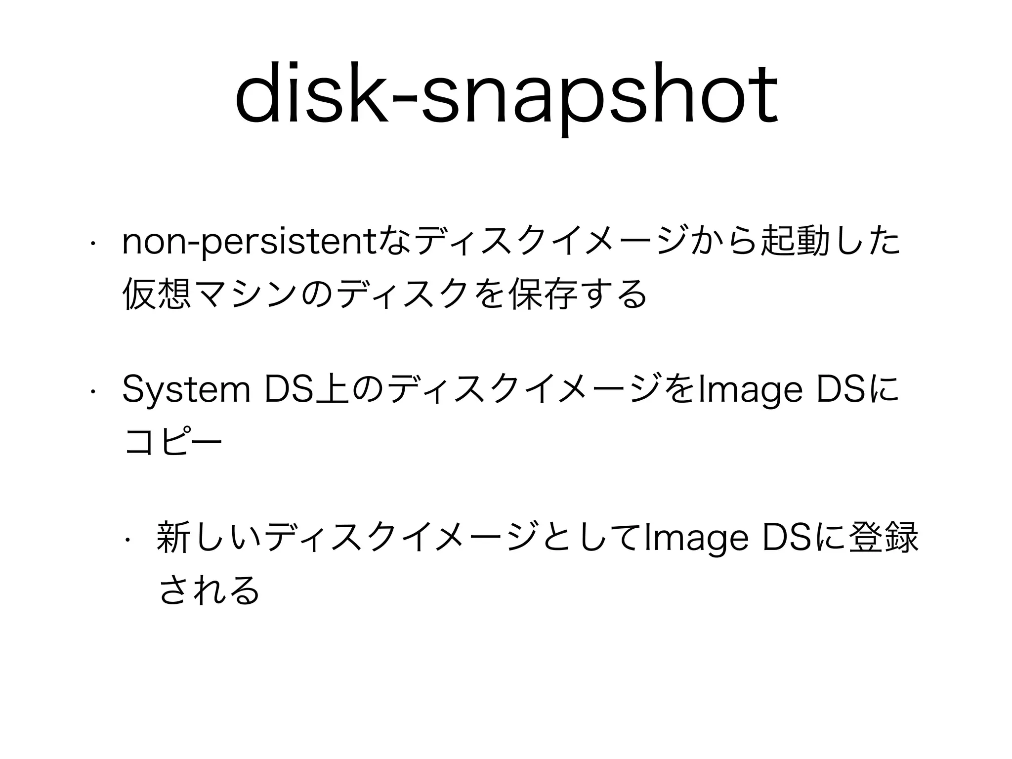 disk-snapshot 
• non-persistentなディスクイメージから起動した 
仮想マシンのディスクを保存する 
• System DS上のディスクイメージをImage DSに 
コピー 
• 新しいディスクイメージとしてImage DSに登録 
される 
 